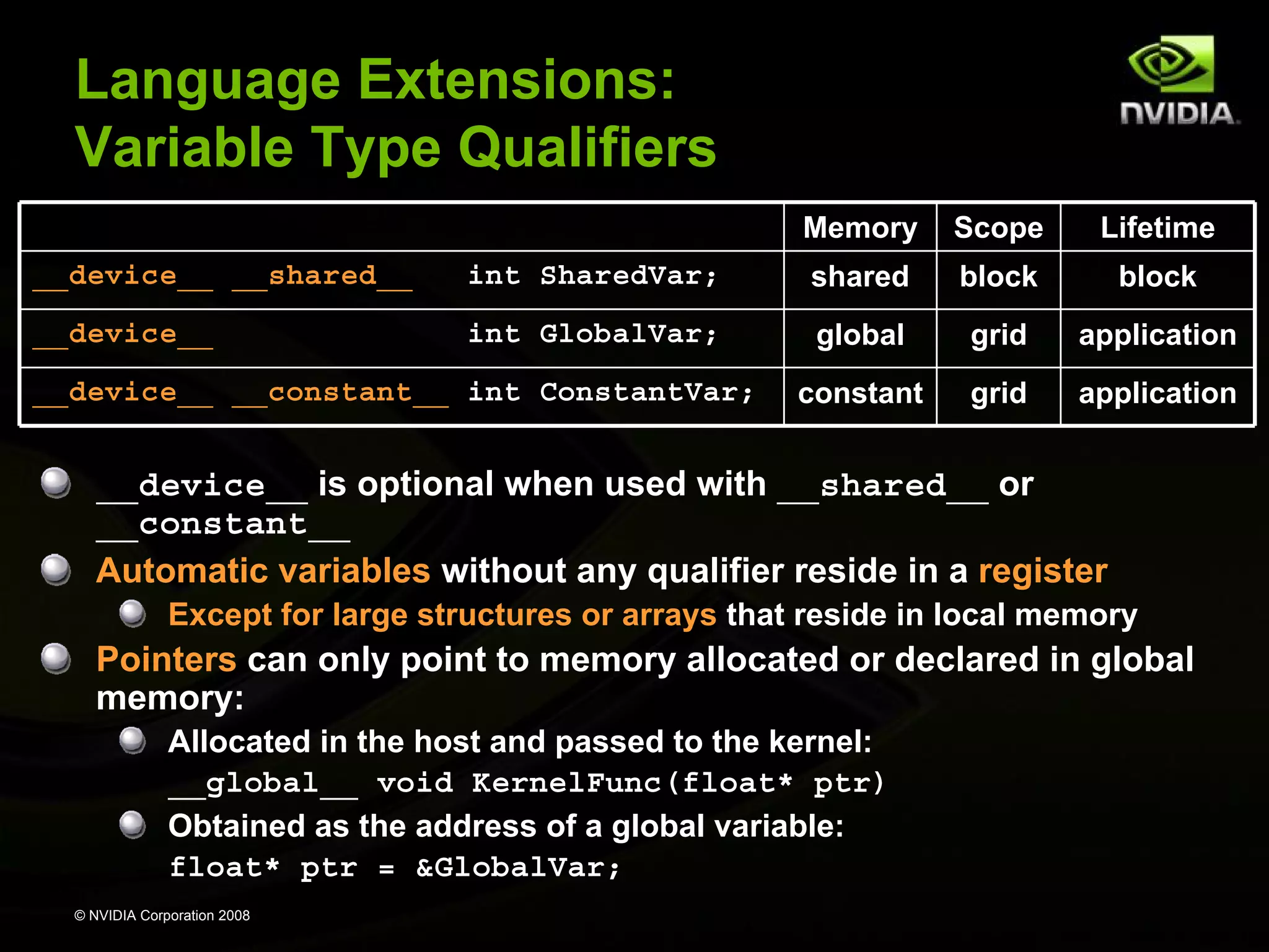 Language Extensions:
Variable Type Qualifiers
Memory

Scope

Lifetime

__device__ __shared__

int SharedVar;

shared

block

block

__device__

int GlobalVar;

global

grid

application

constant

grid

application

__device__ __constant__ int ConstantVar;

__device__ is optional when used with __shared__ or
__constant__
Automatic variables without any qualifier reside in a register
Except for large structures or arrays that reside in local memory

Pointers can only point to memory allocated or declared in global
memory:
Allocated in the host and passed to the kernel:
__global__ void KernelFunc(float* ptr)
Obtained as the address of a global variable:
float* ptr = &GlobalVar;
© NVIDIA Corporation 2008

 