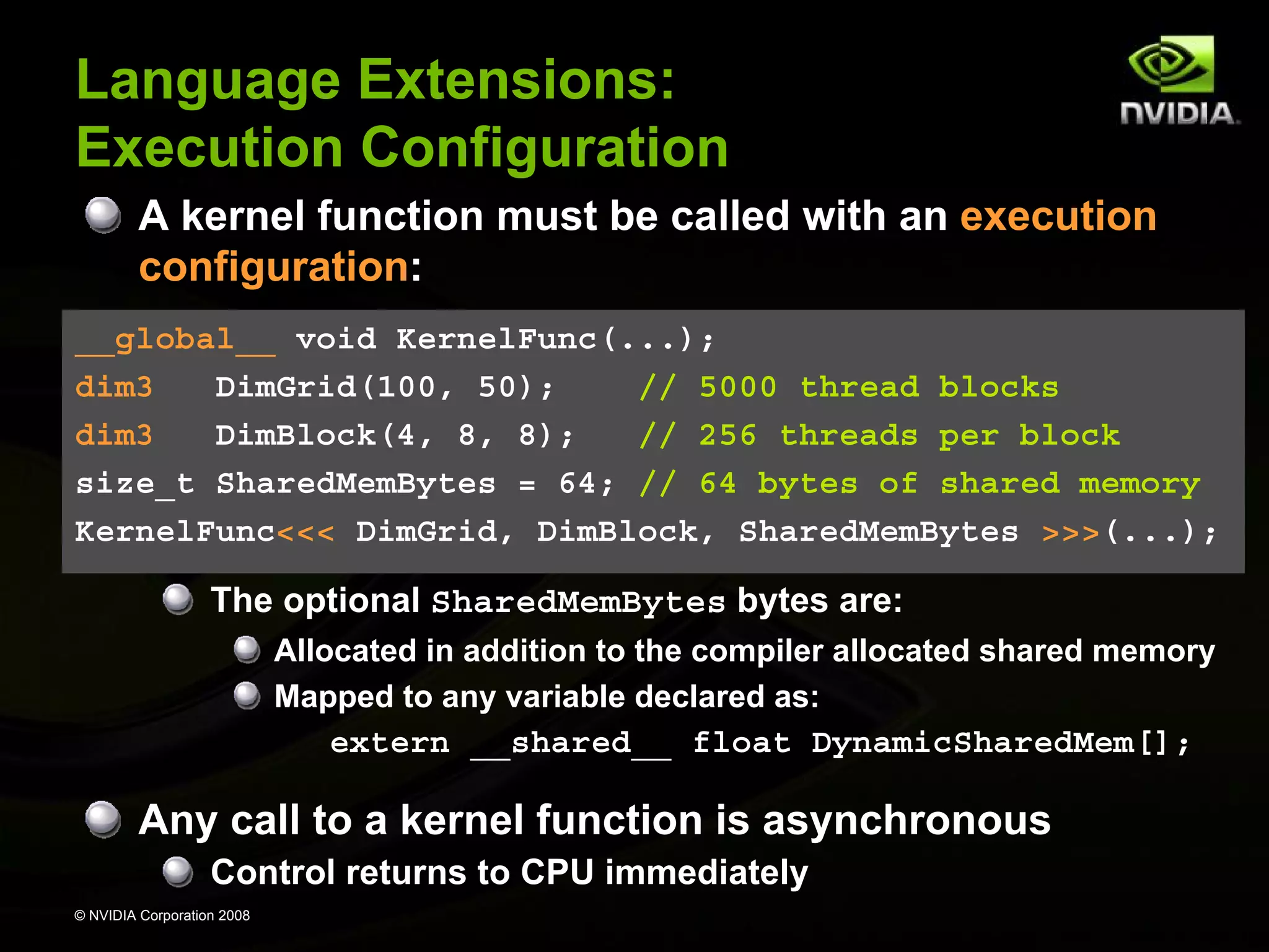 Language Extensions:
Execution Configuration
A kernel function must be called with an execution
configuration:
__global__ void KernelFunc(...);
dim3
DimGrid(100, 50);
// 5000 thread blocks
dim3
DimBlock(4, 8, 8);
// 256 threads per block
size_t SharedMemBytes = 64; // 64 bytes of shared memory
KernelFunc<<< DimGrid, DimBlock, SharedMemBytes >>>(...);

The optional SharedMemBytes bytes are:
Allocated in addition to the compiler allocated shared memory
Mapped to any variable declared as:

extern __shared__ float DynamicSharedMem[];

Any call to a kernel function is asynchronous
Control returns to CPU immediately
© NVIDIA Corporation 2008

 