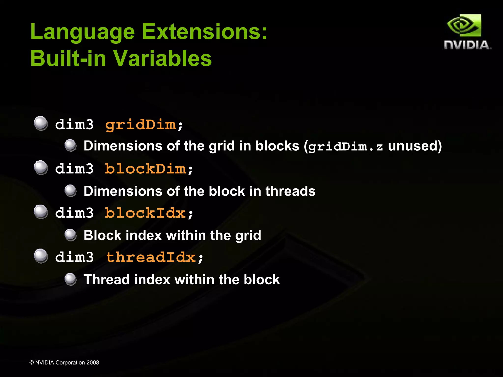 Language Extensions:
Built-in Variables
dim3 gridDim;
Dimensions of the grid in blocks (gridDim.z unused)

dim3 blockDim;
Dimensions of the block in threads

dim3 blockIdx;
Block index within the grid

dim3 threadIdx;
Thread index within the block

© NVIDIA Corporation 2008

 