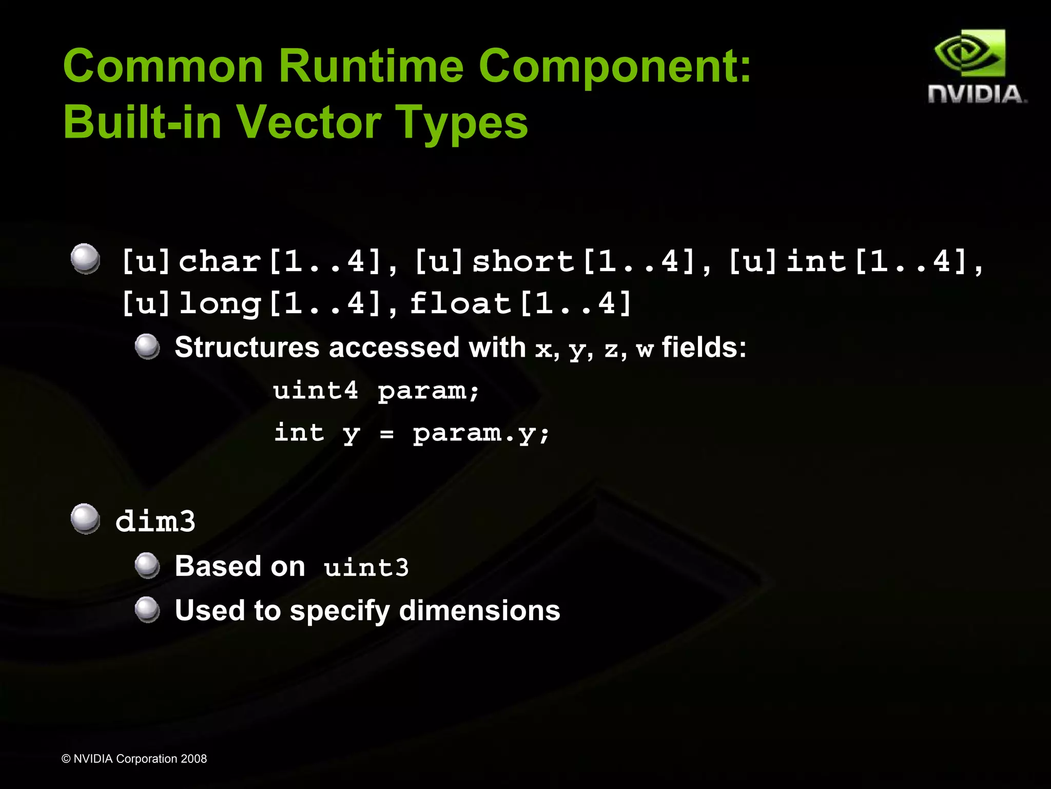 Common Runtime Component:
Built-in Vector Types
[u]char[1..4], [u]short[1..4], [u]int[1..4],
[u]long[1..4], float[1..4]
Structures accessed with x, y, z, w fields:
uint4 param;
int y = param.y;

dim3
Based on uint3
Used to specify dimensions

© NVIDIA Corporation 2008

 