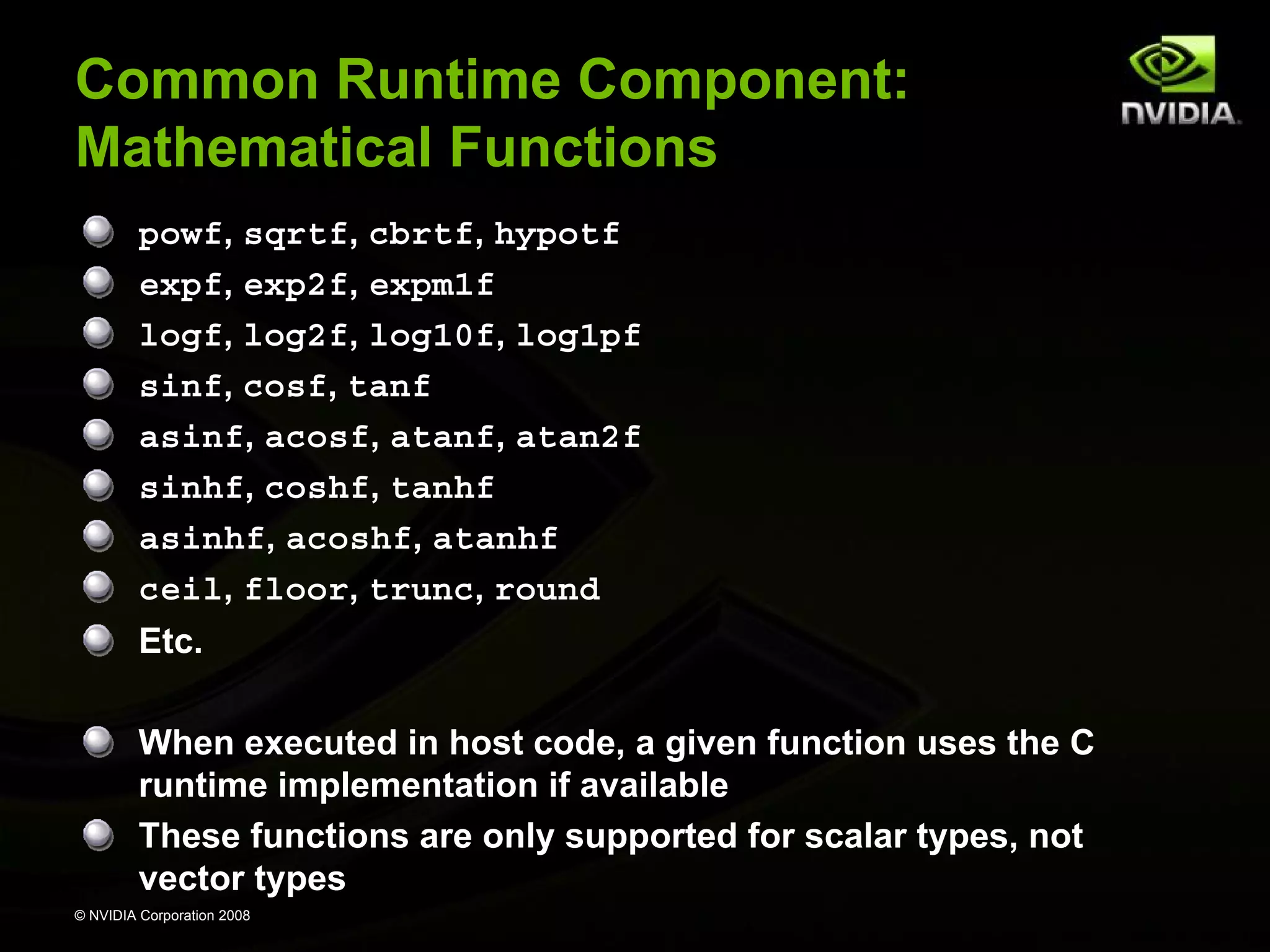 Common Runtime Component:
Mathematical Functions
powf, sqrtf, cbrtf, hypotf
expf, exp2f, expm1f
logf, log2f, log10f, log1pf
sinf, cosf, tanf
asinf, acosf, atanf, atan2f
sinhf, coshf, tanhf
asinhf, acoshf, atanhf
ceil, floor, trunc, round
Etc.
When executed in host code, a given function uses the C
runtime implementation if available
These functions are only supported for scalar types, not
vector types
© NVIDIA Corporation 2008

 