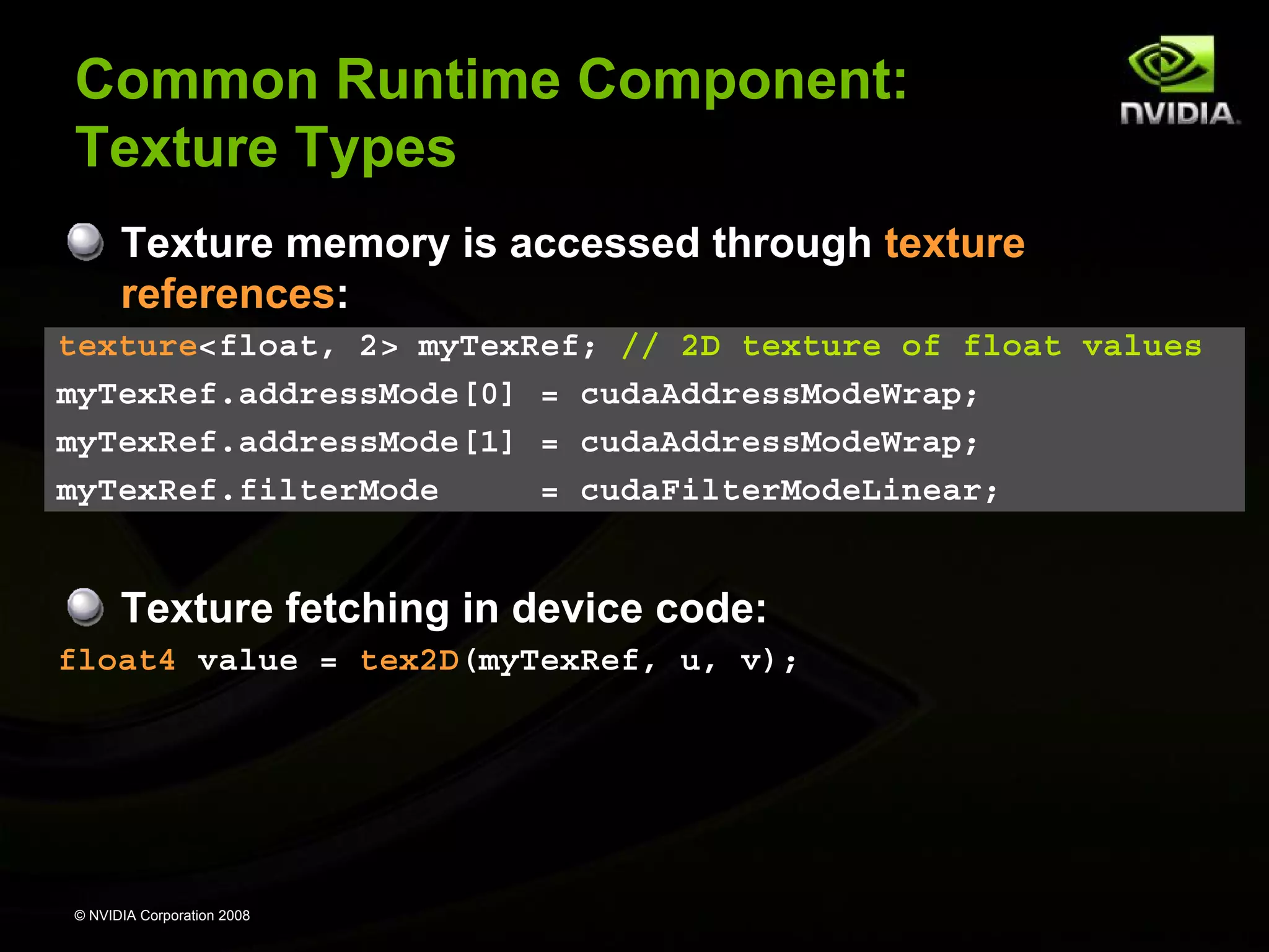 Common Runtime Component:
Texture Types
Texture memory is accessed through texture
references:
texture<float, 2> myTexRef; // 2D texture of float values
myTexRef.addressMode[0] = cudaAddressModeWrap;
myTexRef.addressMode[1] = cudaAddressModeWrap;
myTexRef.filterMode
= cudaFilterModeLinear;

Texture fetching in device code:
float4 value = tex2D(myTexRef, u, v);

© NVIDIA Corporation 2008

 