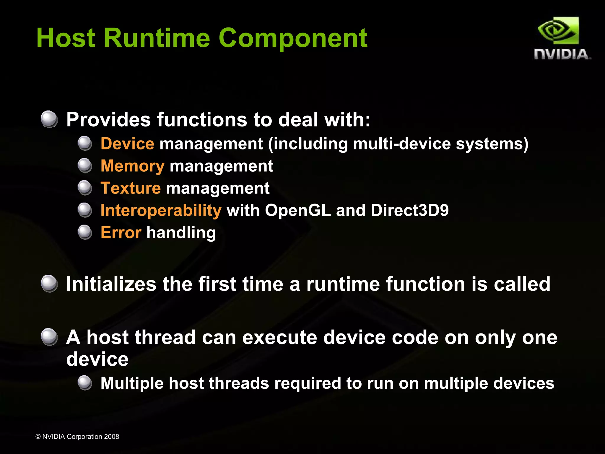 Host Runtime Component
Provides functions to deal with:
Device management (including multi-device systems)
Memory management
Texture management
Interoperability with OpenGL and Direct3D9
Error handling

Initializes the first time a runtime function is called
A host thread can execute device code on only one
device
Multiple host threads required to run on multiple devices
© NVIDIA Corporation 2008

 