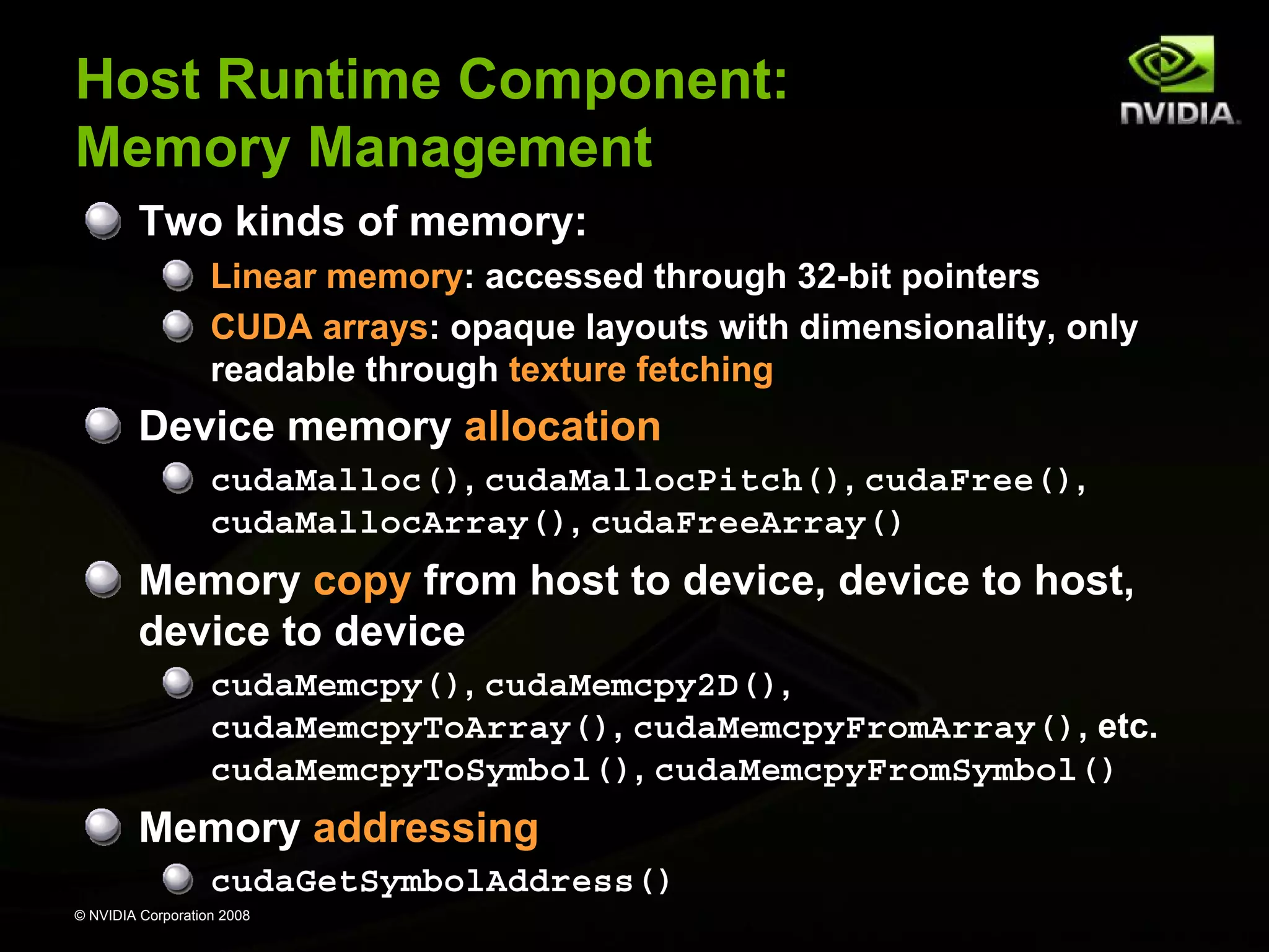 Host Runtime Component:
Memory Management
Two kinds of memory:
Linear memory: accessed through 32-bit pointers
CUDA arrays: opaque layouts with dimensionality, only
readable through texture fetching

Device memory allocation
cudaMalloc(), cudaMallocPitch(), cudaFree(),
cudaMallocArray(), cudaFreeArray()

Memory copy from host to device, device to host,
device to device
cudaMemcpy(), cudaMemcpy2D(),
cudaMemcpyToArray(), cudaMemcpyFromArray(), etc.
cudaMemcpyToSymbol(), cudaMemcpyFromSymbol()

Memory addressing
cudaGetSymbolAddress()
© NVIDIA Corporation 2008

 