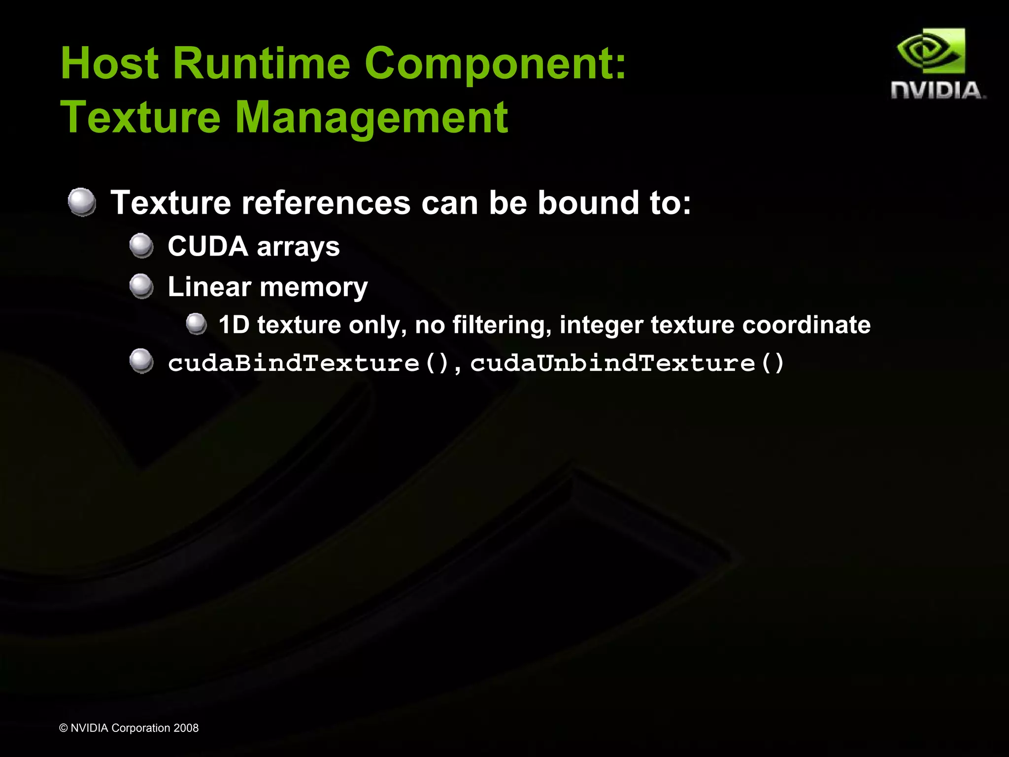 Host Runtime Component:
Texture Management
Texture references can be bound to:
CUDA arrays
Linear memory
1D texture only, no filtering, integer texture coordinate

cudaBindTexture(), cudaUnbindTexture()

© NVIDIA Corporation 2008

 