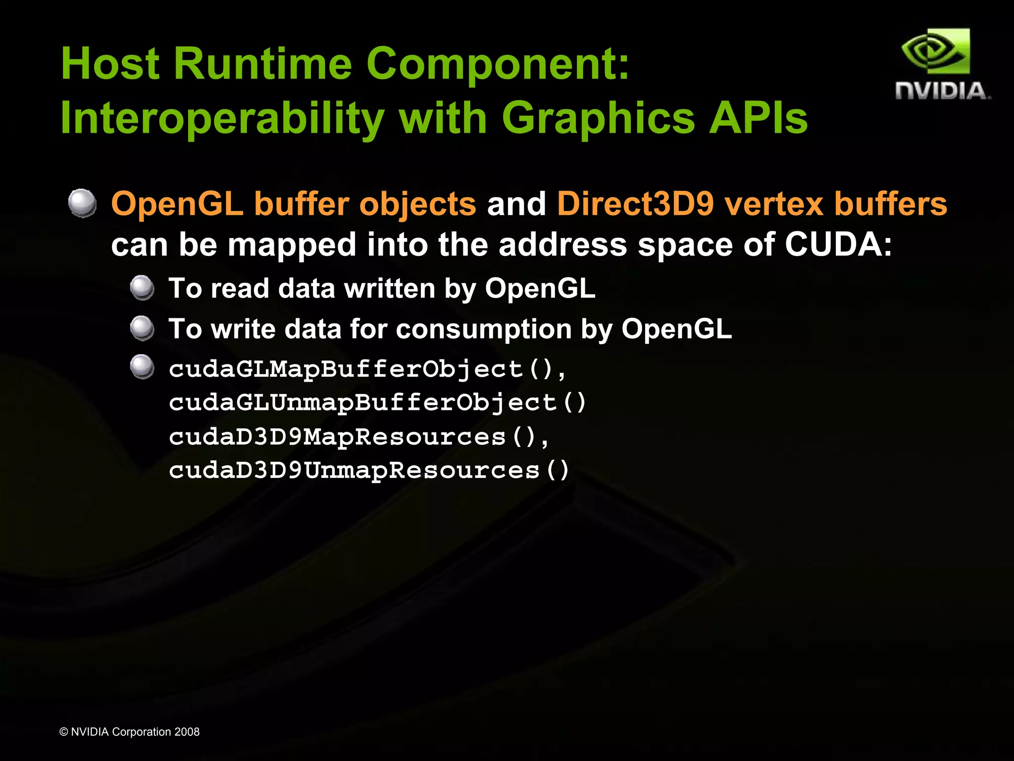 Host Runtime Component:
Interoperability with Graphics APIs
OpenGL buffer objects and Direct3D9 vertex buffers
can be mapped into the address space of CUDA:
To read data written by OpenGL
To write data for consumption by OpenGL
cudaGLMapBufferObject(),
cudaGLUnmapBufferObject()
cudaD3D9MapResources(),
cudaD3D9UnmapResources()

© NVIDIA Corporation 2008

 