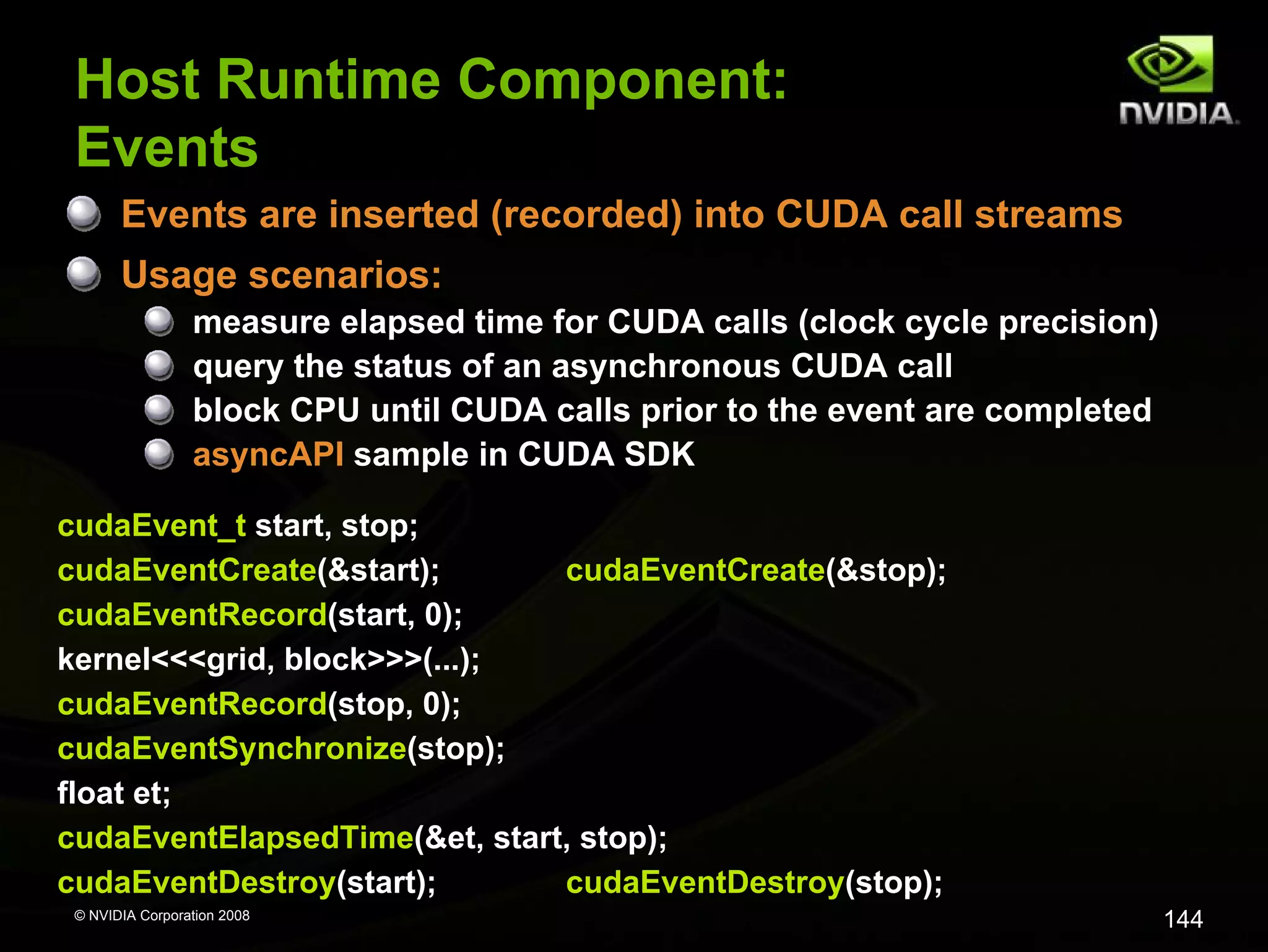 Host Runtime Component:
Events
Events are inserted (recorded) into CUDA call streams
Usage scenarios:
measure elapsed time for CUDA calls (clock cycle precision)
query the status of an asynchronous CUDA call
block CPU until CUDA calls prior to the event are completed
asyncAPI sample in CUDA SDK
cudaEvent_t start, stop;
cudaEventCreate(&start);
cudaEventCreate(&stop);
cudaEventRecord(start, 0);
kernel<<<grid, block>>>(...);
cudaEventRecord(stop, 0);
cudaEventSynchronize(stop);
float et;
cudaEventElapsedTime(&et, start, stop);
cudaEventDestroy(start);
cudaEventDestroy(stop);
© NVIDIA Corporation 2008

144

 