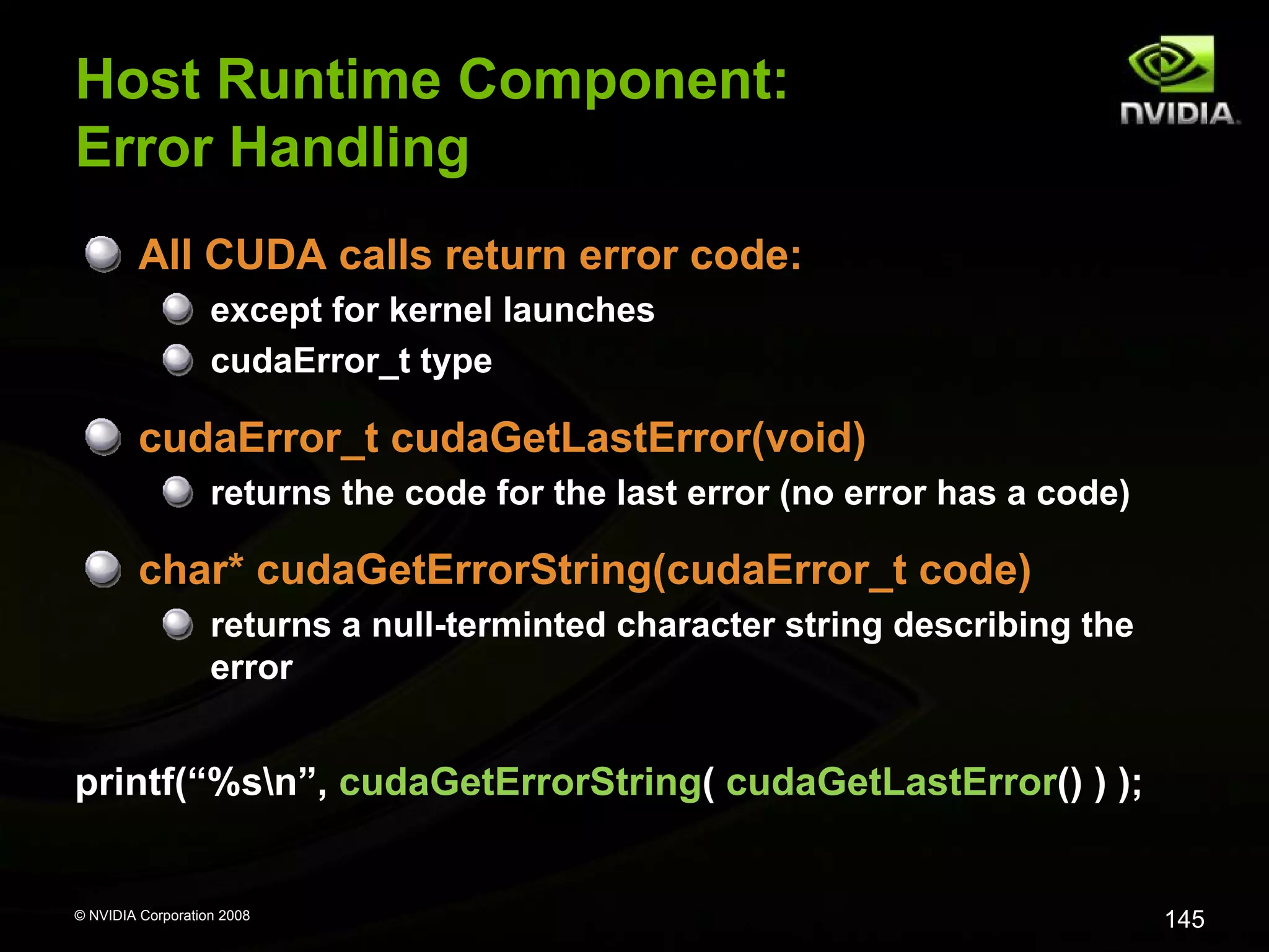 Host Runtime Component:
Error Handling
All CUDA calls return error code:
except for kernel launches
cudaError_t type

cudaError_t cudaGetLastError(void)
returns the code for the last error (no error has a code)

char* cudaGetErrorString(cudaError_t code)
returns a null-terminted character string describing the
error

printf(“%sn”, cudaGetErrorString( cudaGetLastError() ) );

© NVIDIA Corporation 2008

145

 