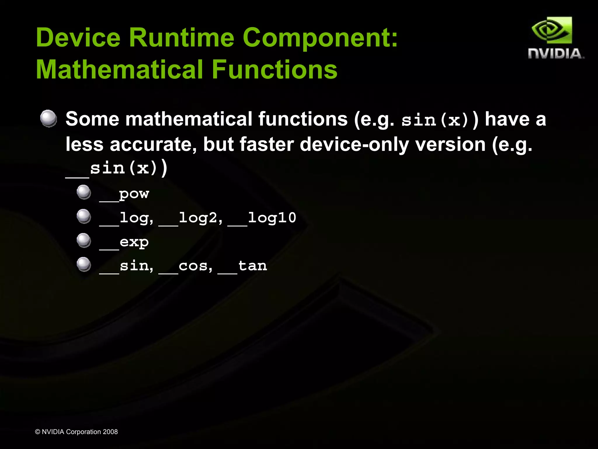 Device Runtime Component:
Mathematical Functions
Some mathematical functions (e.g. sin(x)) have a
less accurate, but faster device-only version (e.g.
__sin(x))
__pow
__log, __log2, __log10
__exp
__sin, __cos, __tan

© NVIDIA Corporation 2008

 