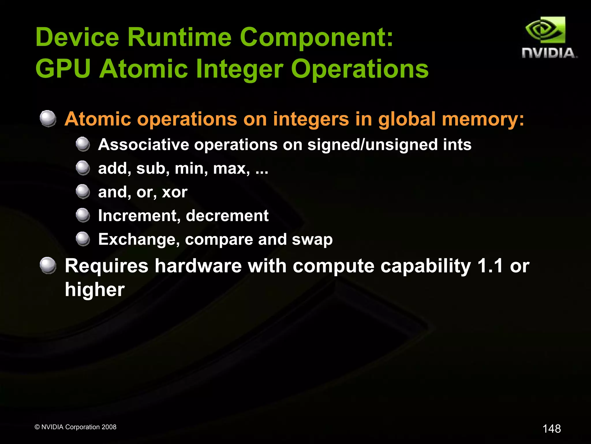 Device Runtime Component:
GPU Atomic Integer Operations
Atomic operations on integers in global memory:
Associative operations on signed/unsigned ints
add, sub, min, max, ...
and, or, xor
Increment, decrement
Exchange, compare and swap

Requires hardware with compute capability 1.1 or
higher

© NVIDIA Corporation 2008

148

 