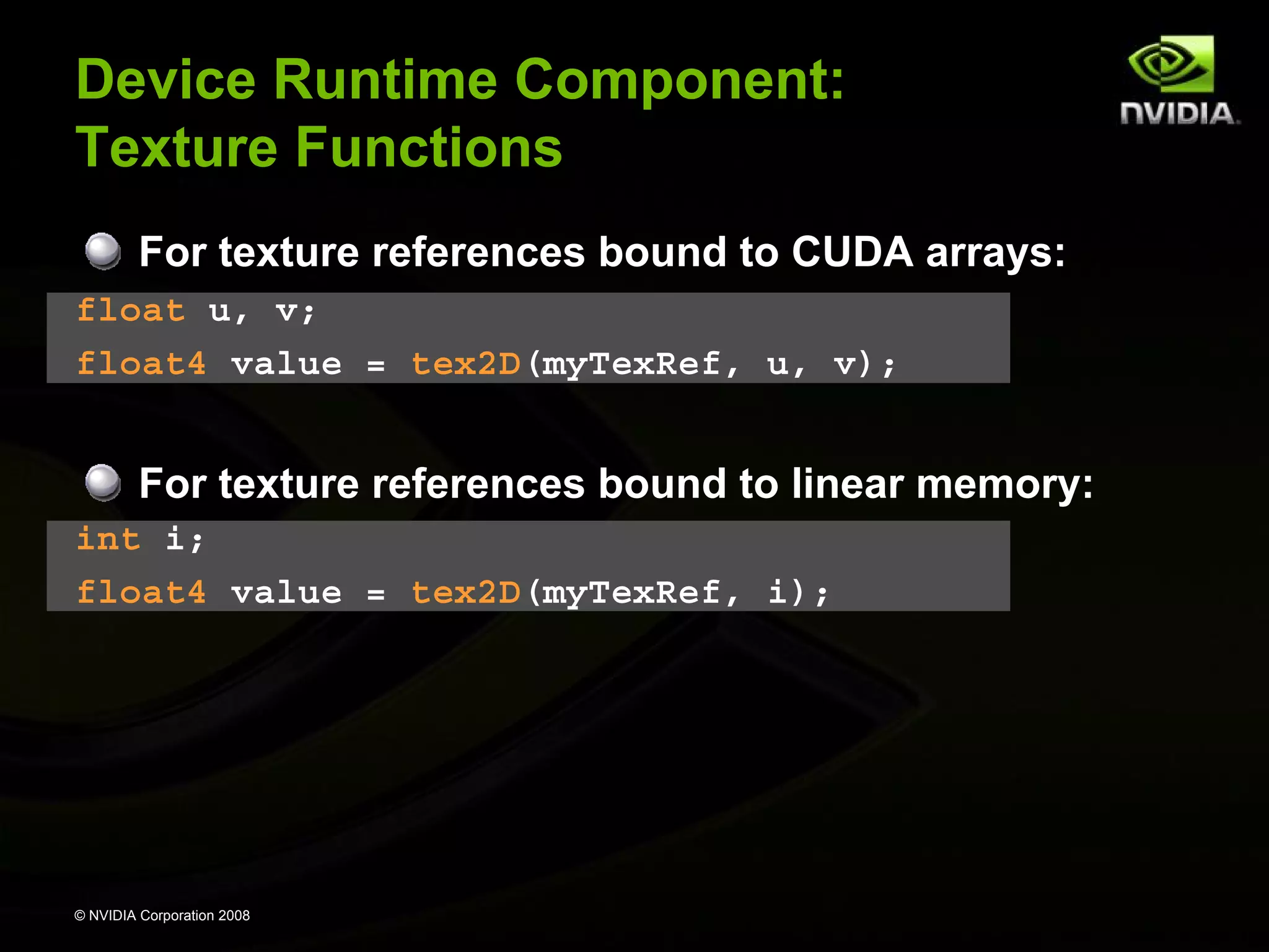 Device Runtime Component:
Texture Functions
For texture references bound to CUDA arrays:
float u, v;
float4 value = tex2D(myTexRef, u, v);

For texture references bound to linear memory:
int i;
float4 value = tex2D(myTexRef, i);

© NVIDIA Corporation 2008

 