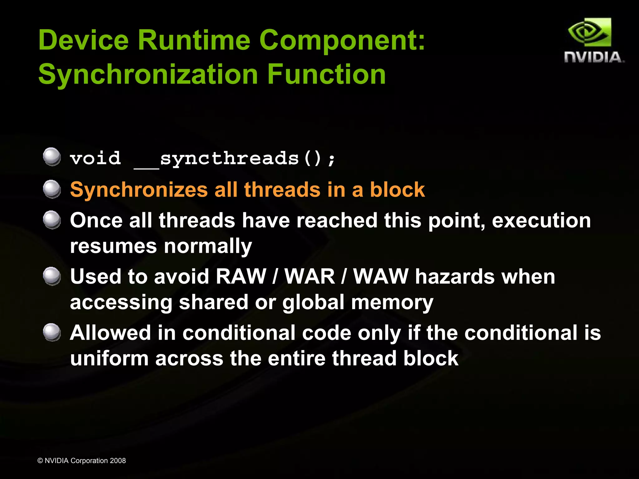 Device Runtime Component:
Synchronization Function
void __syncthreads();
Synchronizes all threads in a block
Once all threads have reached this point, execution
resumes normally
Used to avoid RAW / WAR / WAW hazards when
accessing shared or global memory
Allowed in conditional code only if the conditional is
uniform across the entire thread block

© NVIDIA Corporation 2008

 