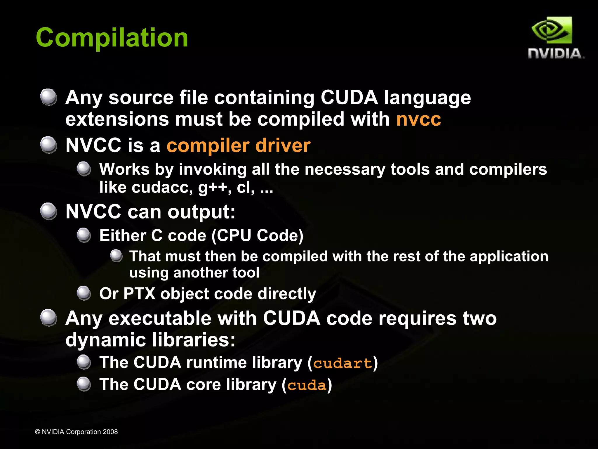 Compilation
Any source file containing CUDA language
extensions must be compiled with nvcc
NVCC is a compiler driver
Works by invoking all the necessary tools and compilers
like cudacc, g++, cl, ...

NVCC can output:
Either C code (CPU Code)
That must then be compiled with the rest of the application
using another tool

Or PTX object code directly

Any executable with CUDA code requires two
dynamic libraries:
The CUDA runtime library (cudart)
The CUDA core library (cuda)
© NVIDIA Corporation 2008

 