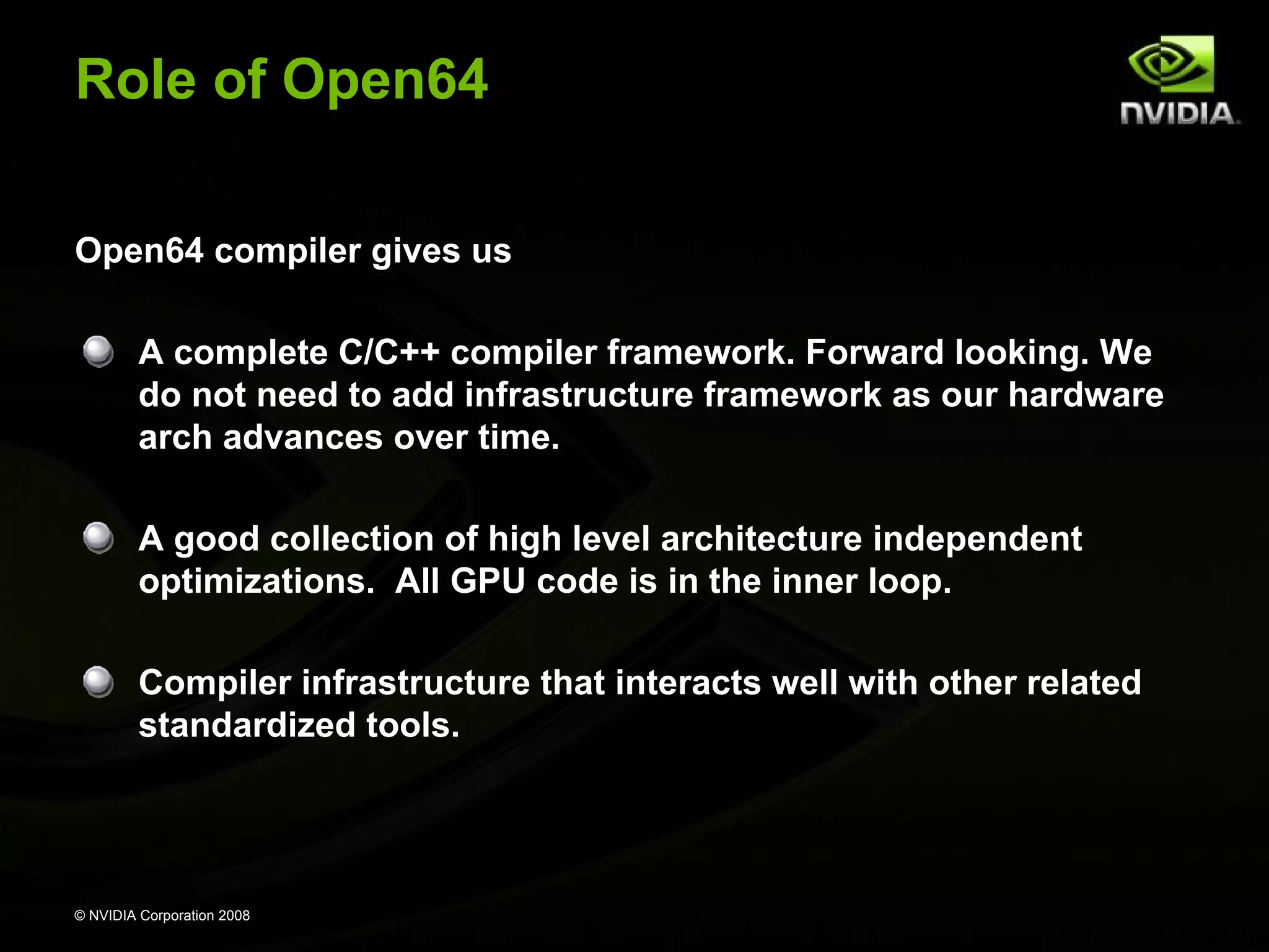 Role of Open64
Open64 compiler gives us
A complete C/C++ compiler framework. Forward looking. We
do not need to add infrastructure framework as our hardware
arch advances over time.
A good collection of high level architecture independent
optimizations. All GPU code is in the inner loop.
Compiler infrastructure that interacts well with other related
standardized tools.

© NVIDIA Corporation 2008

 