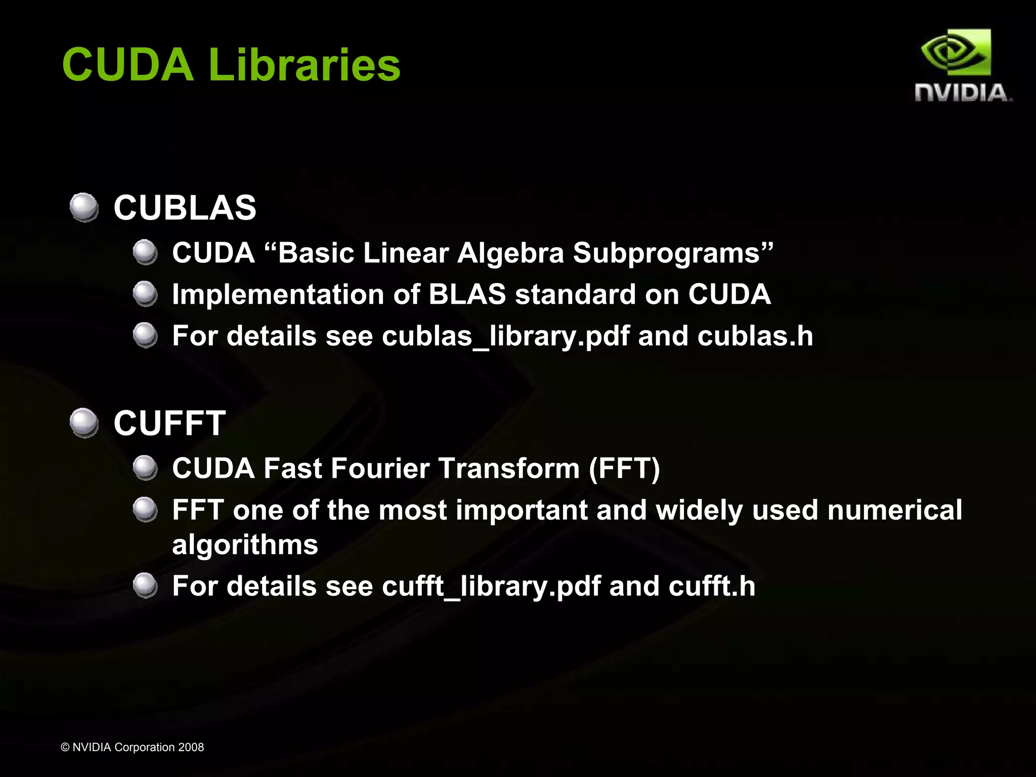 CUDA Libraries
CUBLAS
CUDA “Basic Linear Algebra Subprograms”
Implementation of BLAS standard on CUDA
For details see cublas_library.pdf and cublas.h

CUFFT
CUDA Fast Fourier Transform (FFT)
FFT one of the most important and widely used numerical
algorithms
For details see cufft_library.pdf and cufft.h

© NVIDIA Corporation 2008

 