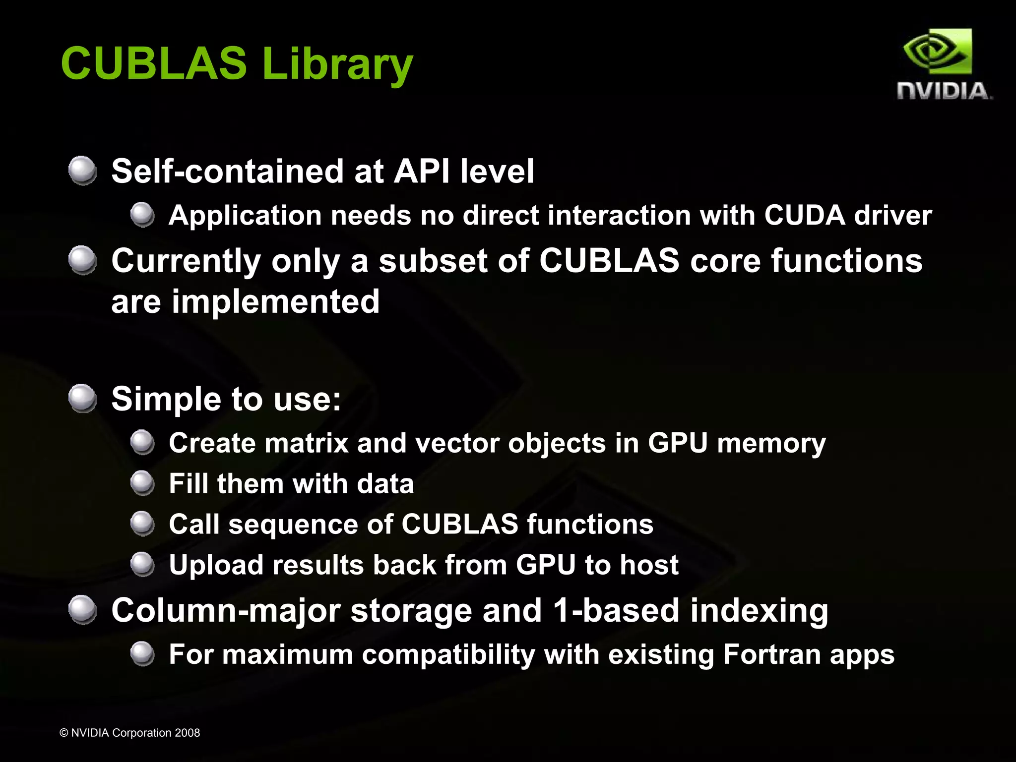 CUBLAS Library
Self-contained at API level
Application needs no direct interaction with CUDA driver

Currently only a subset of CUBLAS core functions
are implemented
Simple to use:
Create matrix and vector objects in GPU memory
Fill them with data
Call sequence of CUBLAS functions
Upload results back from GPU to host

Column-major storage and 1-based indexing
For maximum compatibility with existing Fortran apps
© NVIDIA Corporation 2008

 