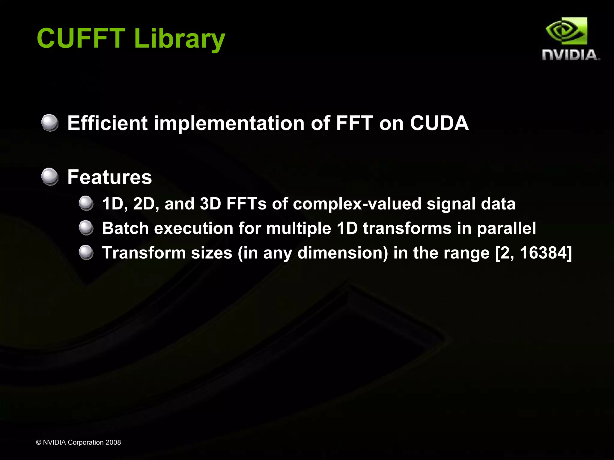 CUFFT Library
Efficient implementation of FFT on CUDA
Features
1D, 2D, and 3D FFTs of complex-valued signal data
Batch execution for multiple 1D transforms in parallel
Transform sizes (in any dimension) in the range [2, 16384]

© NVIDIA Corporation 2008

 