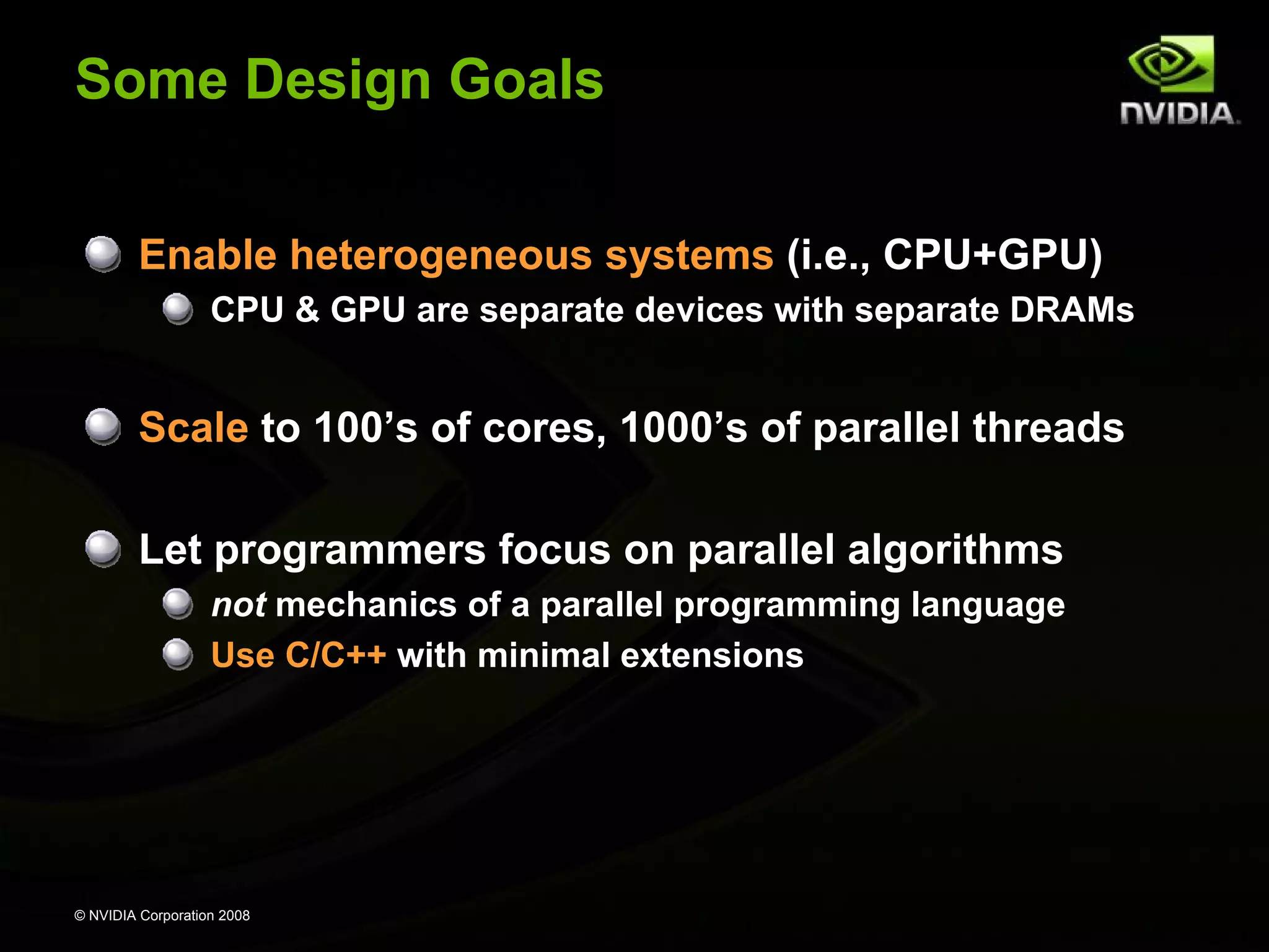 Some Design Goals
Enable heterogeneous systems (i.e., CPU+GPU)
CPU & GPU are separate devices with separate DRAMs

Scale to 100’s of cores, 1000’s of parallel threads
Let programmers focus on parallel algorithms
not mechanics of a parallel programming language
Use C/C++ with minimal extensions

© NVIDIA Corporation 2008

 
