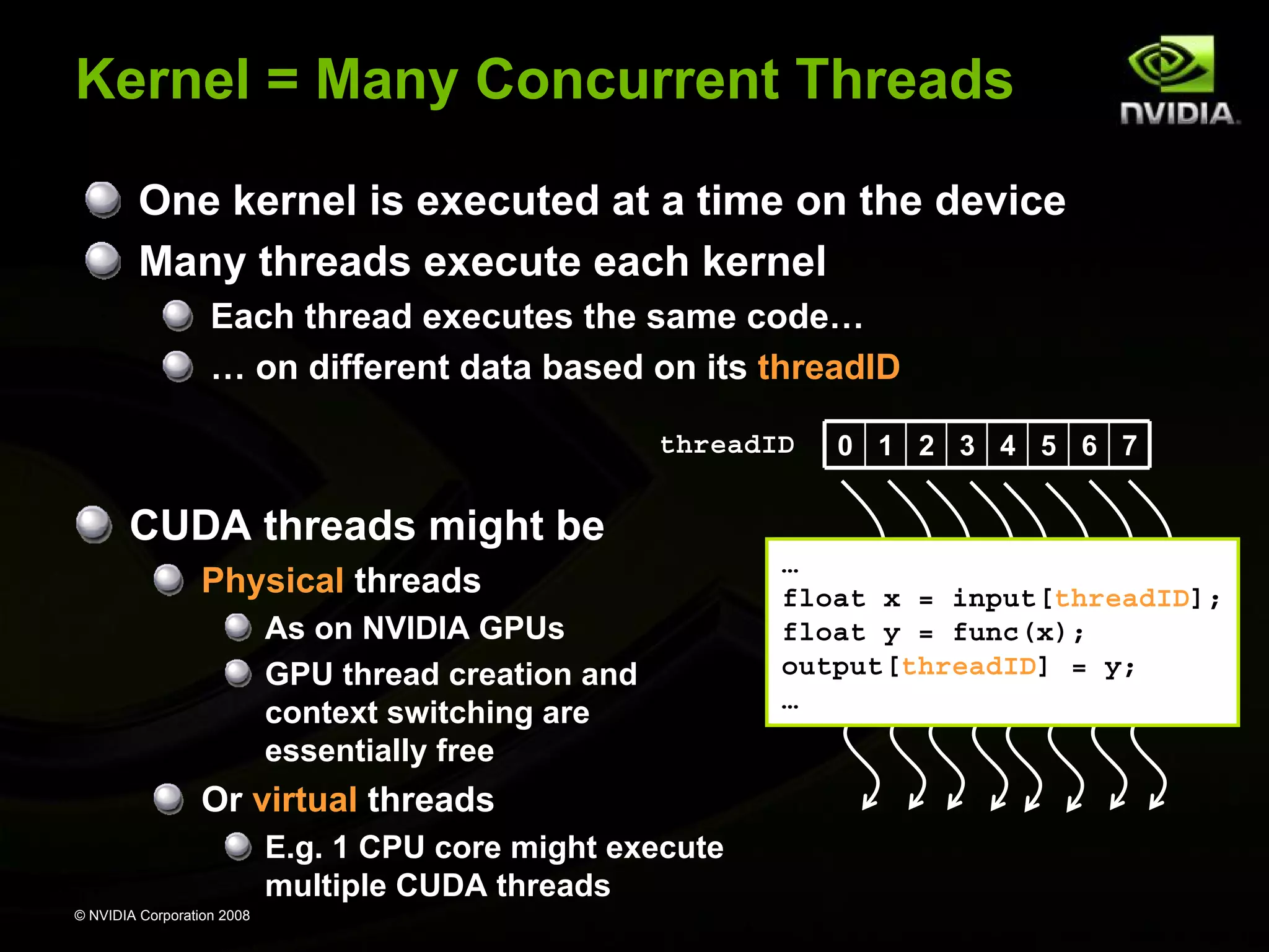 Kernel = Many Concurrent Threads
One kernel is executed at a time on the device
Many threads execute each kernel
Each thread executes the same code…
… on different data based on its threadID
threadID

0 1 2 3 4 5 6 7

CUDA threads might be
Physical threads
As on NVIDIA GPUs
GPU thread creation and
context switching are
essentially free

Or virtual threads
E.g. 1 CPU core might execute
multiple CUDA threads
© NVIDIA Corporation 2008

…
float x = input[threadID];
float y = func(x);
output[threadID] = y;
…

 