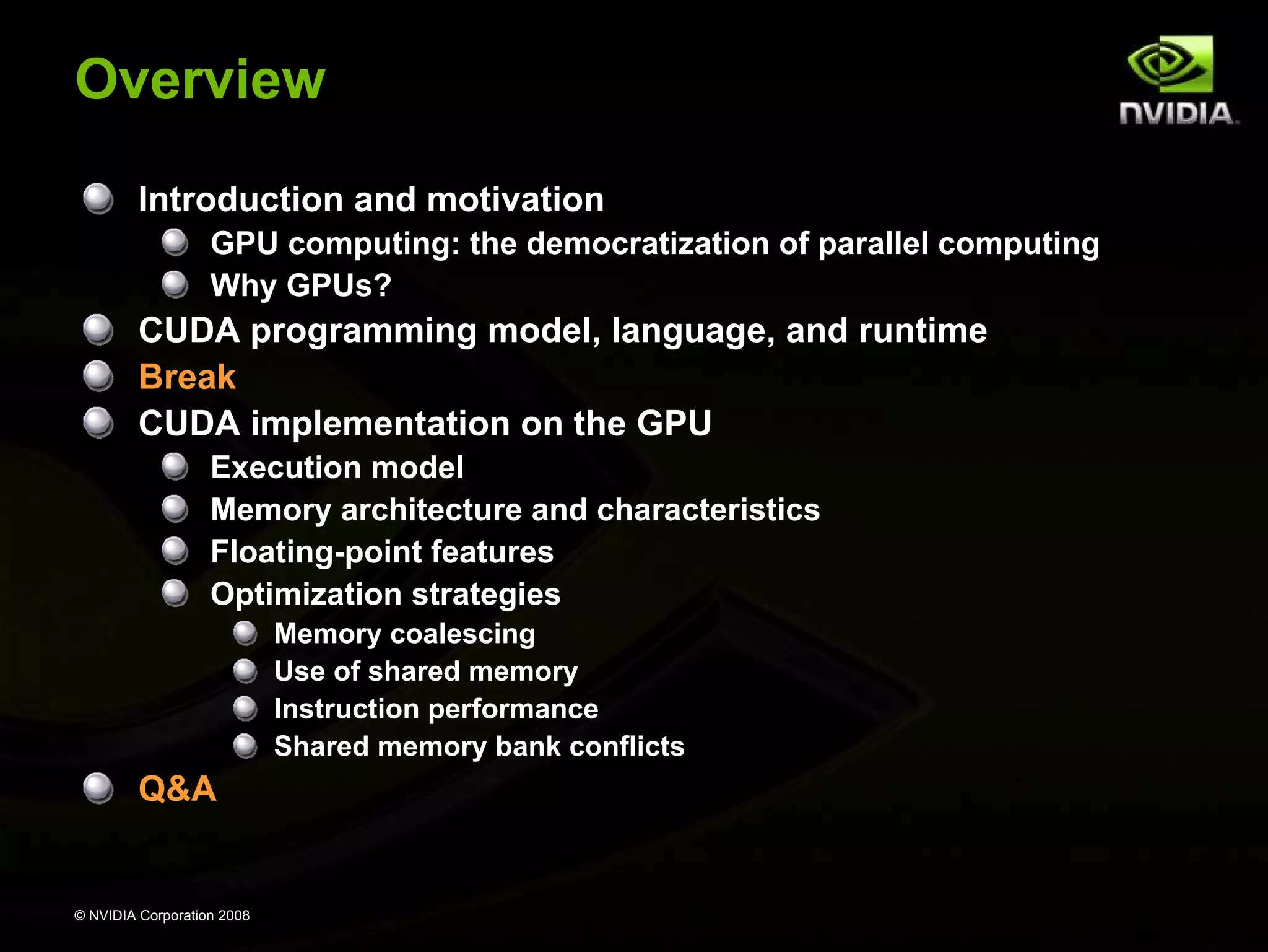 Overview
Introduction and motivation
GPU computing: the democratization of parallel computing
Why GPUs?

CUDA programming model, language, and runtime
Break
CUDA implementation on the GPU
Execution model
Memory architecture and characteristics
Floating-point features
Optimization strategies
Memory coalescing
Use of shared memory
Instruction performance
Shared memory bank conflicts

Q&A

© NVIDIA Corporation 2008

 