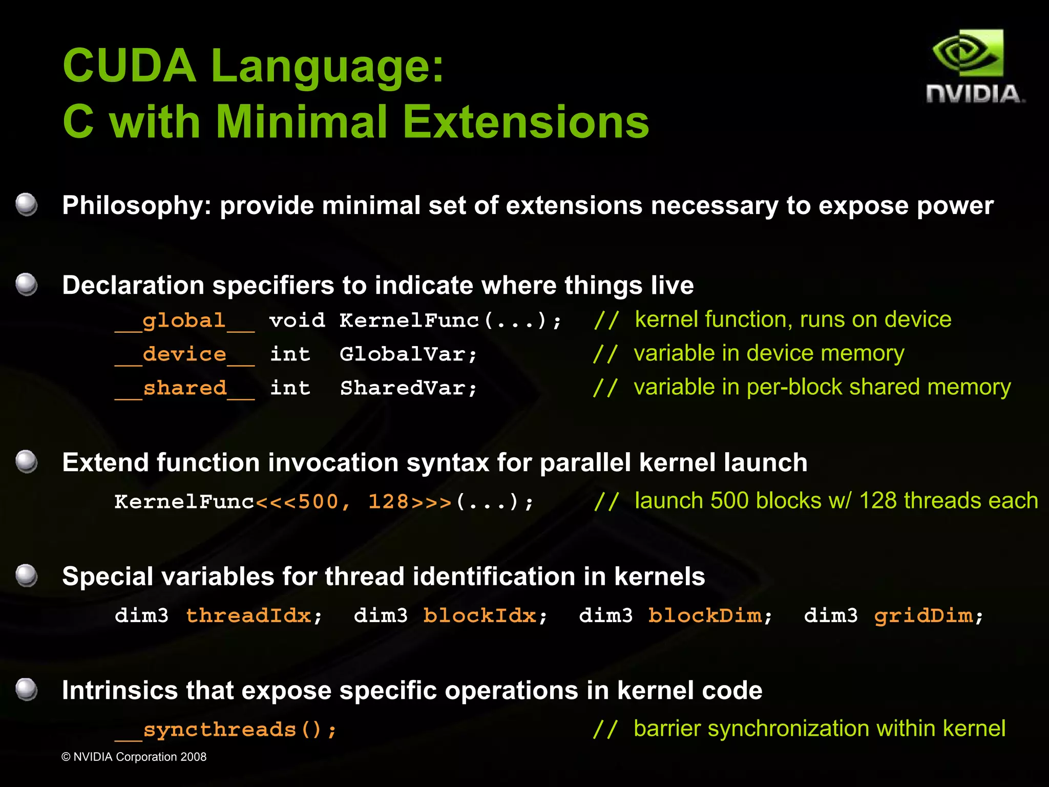 CUDA Language:
C with Minimal Extensions
Philosophy: provide minimal set of extensions necessary to expose power
Declaration specifiers to indicate where things live
__global__ void KernelFunc(...);
__device__ int GlobalVar;
__shared__ int SharedVar;

// kernel function, runs on device
// variable in device memory
// variable in per-block shared memory

Extend function invocation syntax for parallel kernel launch
KernelFunc<<<500, 128>>>(...);

// launch 500 blocks w/ 128 threads each

Special variables for thread identification in kernels
dim3 threadIdx;

dim3 blockIdx;

dim3 blockDim;

dim3 gridDim;

Intrinsics that expose specific operations in kernel code
__syncthreads();
© NVIDIA Corporation 2008

// barrier synchronization within kernel

 