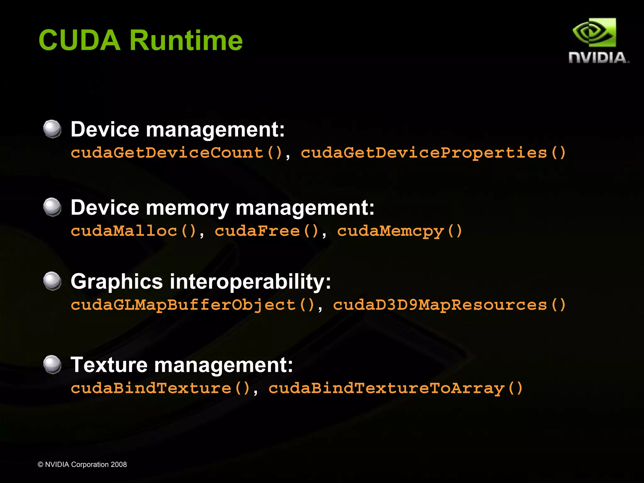 CUDA Runtime
Device management:
cudaGetDeviceCount(), cudaGetDeviceProperties()

Device memory management:
cudaMalloc(), cudaFree(), cudaMemcpy()

Graphics interoperability:
cudaGLMapBufferObject(), cudaD3D9MapResources()

Texture management:
cudaBindTexture(), cudaBindTextureToArray()

© NVIDIA Corporation 2008

 