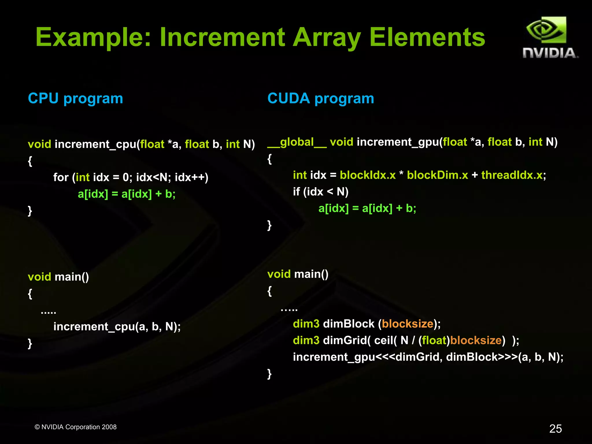 Example: Increment Array Elements
CPU program

CUDA program

void increment_cpu(float *a, float b, int N)
{
for (int idx = 0; idx<N; idx++)
a[idx] = a[idx] + b;
}

__global__ void increment_gpu(float *a, float b, int N)
{
int idx = blockIdx.x * blockDim.x + threadIdx.x;
if (idx < N)
a[idx] = a[idx] + b;
}

void main()
{
.....
increment_cpu(a, b, N);
}

void main()
{
…..
dim3 dimBlock (blocksize);
dim3 dimGrid( ceil( N / (float)blocksize) );
increment_gpu<<<dimGrid, dimBlock>>>(a, b, N);
}

© NVIDIA Corporation 2008

25

 