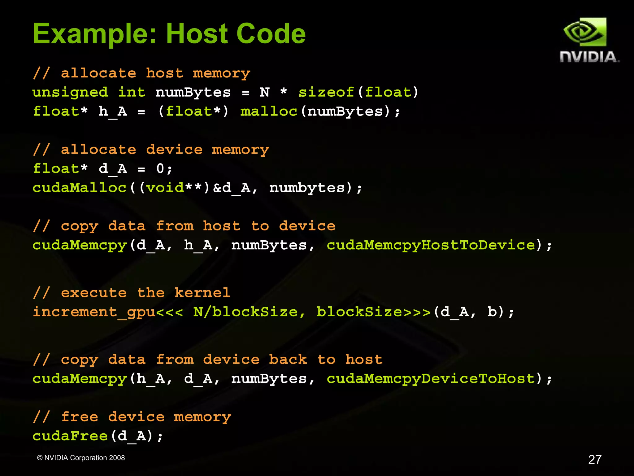 Example: Host Code
// allocate host memory
unsigned int numBytes = N * sizeof(float)
float* h_A = (float*) malloc(numBytes);
// allocate device memory
float* d_A = 0;
cudaMalloc((void**)&d_A, numbytes);
// copy data from host to device
cudaMemcpy(d_A, h_A, numBytes, cudaMemcpyHostToDevice);
// execute the kernel
increment_gpu<<< N/blockSize, blockSize>>>(d_A, b);
// copy data from device back to host
cudaMemcpy(h_A, d_A, numBytes, cudaMemcpyDeviceToHost);
// free device memory
cudaFree(d_A);
© NVIDIA Corporation 2008

27

 
