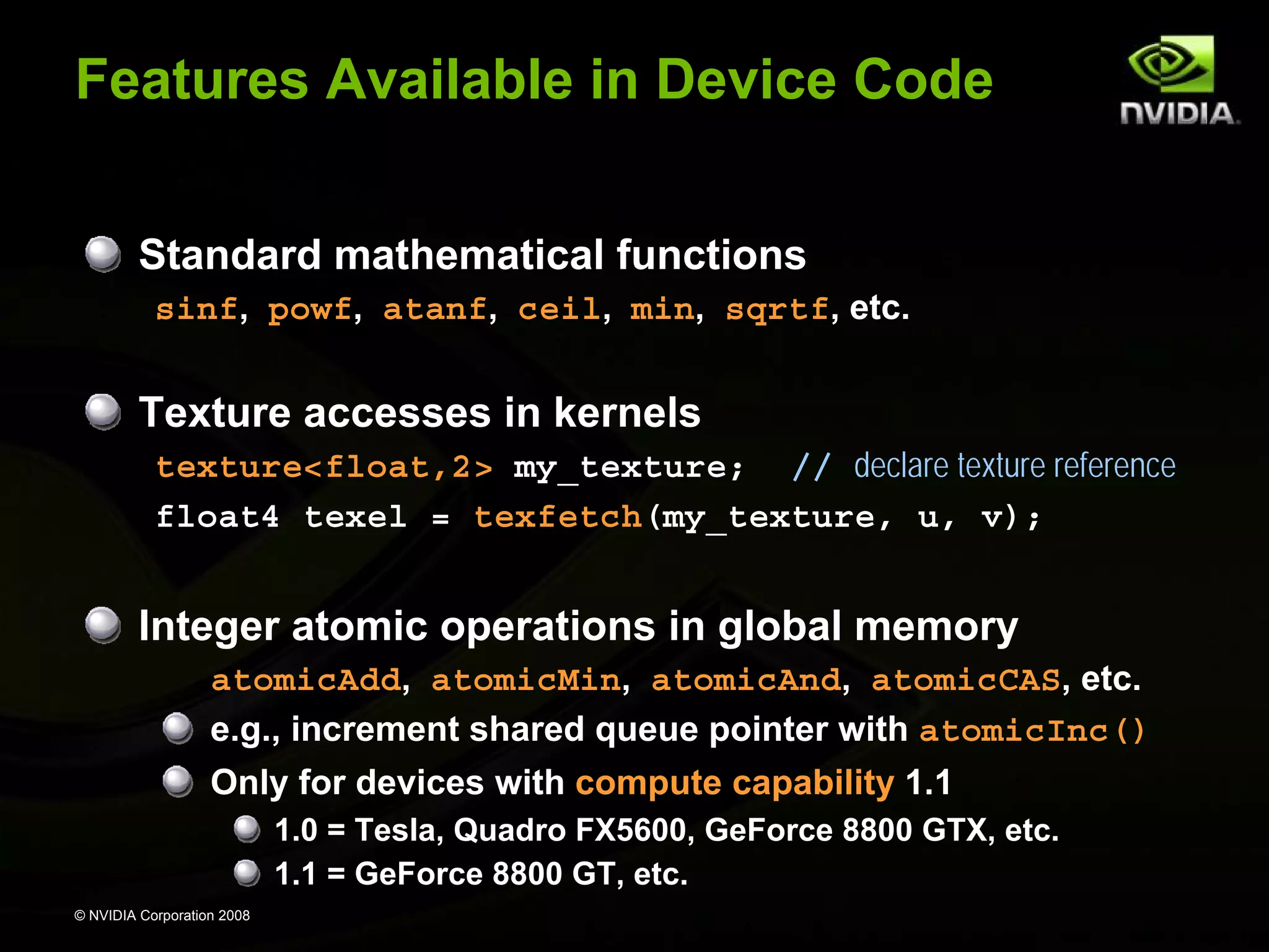 Features Available in Device Code
Standard mathematical functions
sinf, powf, atanf, ceil, min, sqrtf, etc.

Texture accesses in kernels
texture<float,2> my_texture; // declare texture reference
float4 texel = texfetch(my_texture, u, v);

Integer atomic operations in global memory
atomicAdd, atomicMin, atomicAnd, atomicCAS, etc.
e.g., increment shared queue pointer with atomicInc()
Only for devices with compute capability 1.1
1.0 = Tesla, Quadro FX5600, GeForce 8800 GTX, etc.
1.1 = GeForce 8800 GT, etc.
© NVIDIA Corporation 2008

 