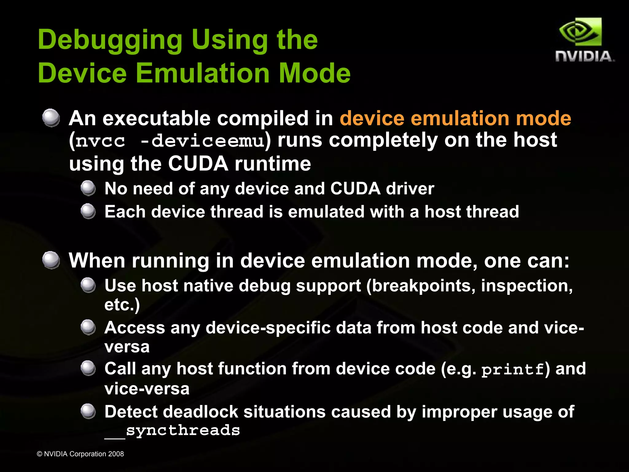 Debugging Using the
Device Emulation Mode
An executable compiled in device emulation mode
(nvcc -deviceemu) runs completely on the host
using the CUDA runtime
No need of any device and CUDA driver
Each device thread is emulated with a host thread

When running in device emulation mode, one can:
Use host native debug support (breakpoints, inspection,
etc.)
Access any device-specific data from host code and viceversa
Call any host function from device code (e.g. printf) and
vice-versa
Detect deadlock situations caused by improper usage of
__syncthreads
© NVIDIA Corporation 2008

 