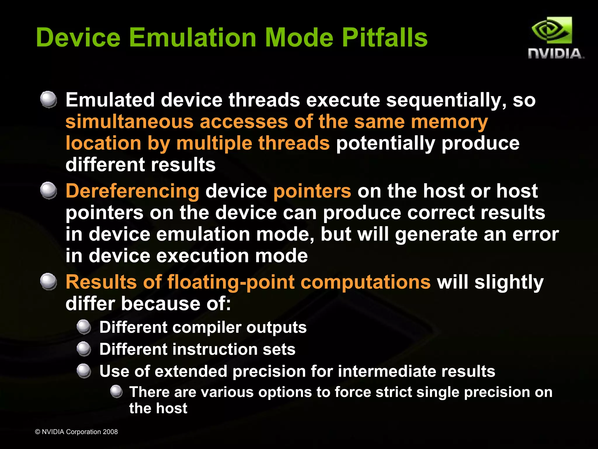Device Emulation Mode Pitfalls
Emulated device threads execute sequentially, so
simultaneous accesses of the same memory
location by multiple threads potentially produce
different results
Dereferencing device pointers on the host or host
pointers on the device can produce correct results
in device emulation mode, but will generate an error
in device execution mode
Results of floating-point computations will slightly
differ because of:
Different compiler outputs
Different instruction sets
Use of extended precision for intermediate results
There are various options to force strict single precision on
the host
© NVIDIA Corporation 2008

 