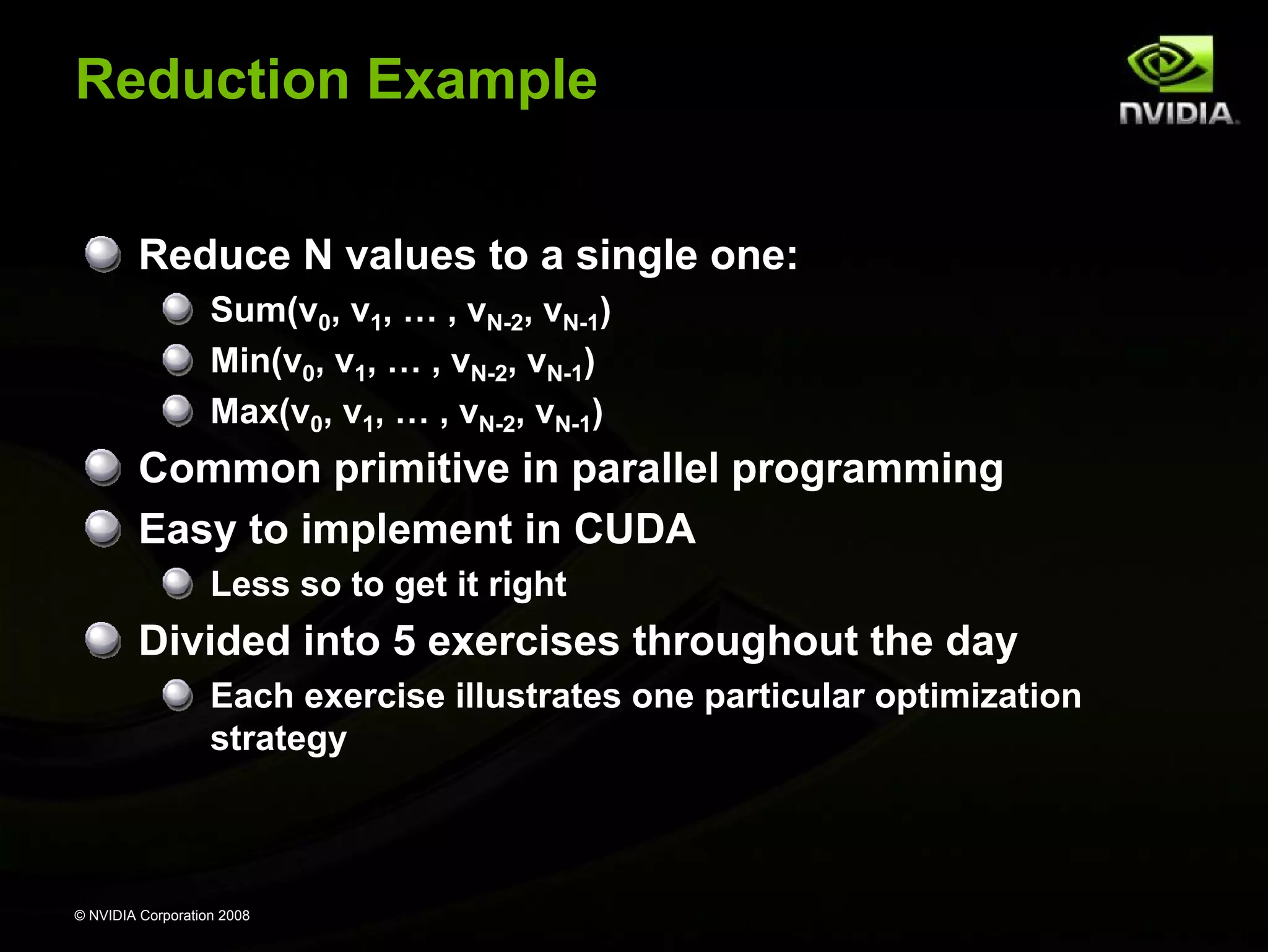 Reduction Example
Reduce N values to a single one:
Sum(v0, v1, … , vN-2, vN-1)
Min(v0, v1, … , vN-2, vN-1)
Max(v0, v1, … , vN-2, vN-1)

Common primitive in parallel programming
Easy to implement in CUDA
Less so to get it right

Divided into 5 exercises throughout the day
Each exercise illustrates one particular optimization
strategy

© NVIDIA Corporation 2008

 