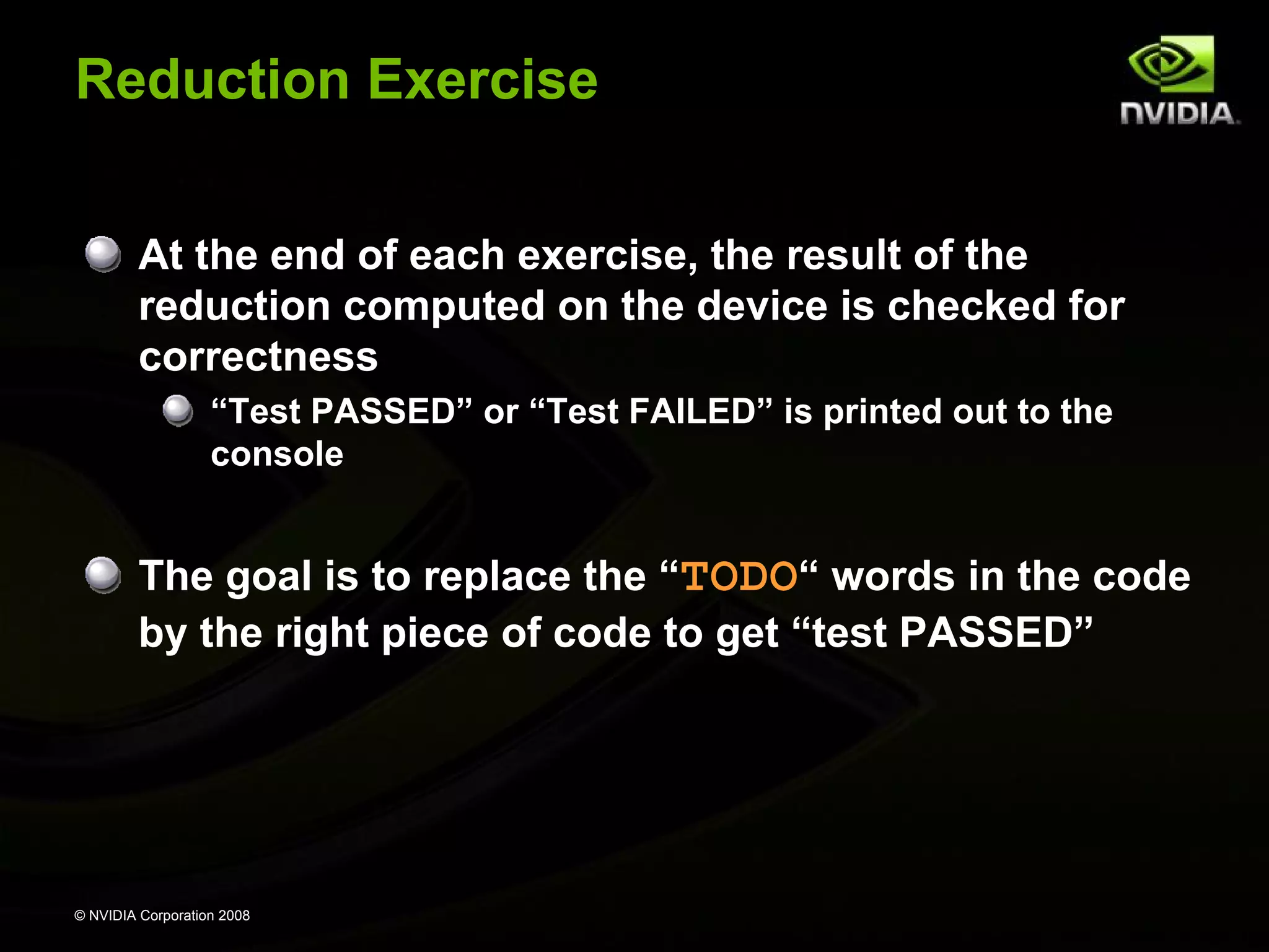 Reduction Exercise
At the end of each exercise, the result of the
reduction computed on the device is checked for
correctness
“Test PASSED” or “Test FAILED” is printed out to the
console

The goal is to replace the “TODO“ words in the code
by the right piece of code to get “test PASSED”

© NVIDIA Corporation 2008

 