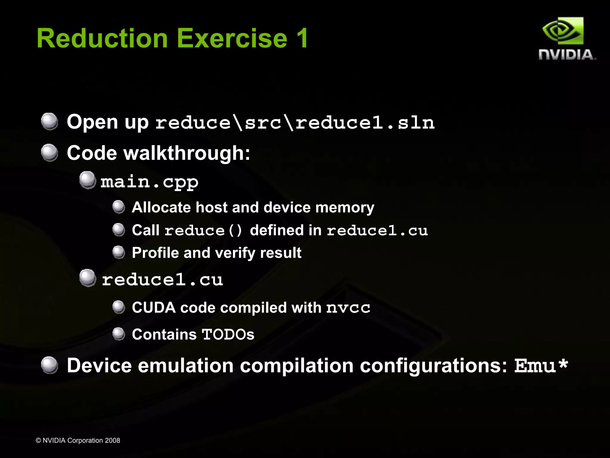 Reduction Exercise 1
Open up reducesrcreduce1.sln
Code walkthrough:
main.cpp
Allocate host and device memory
Call reduce() defined in reduce1.cu
Profile and verify result

reduce1.cu
CUDA code compiled with nvcc
Contains TODOs

Device emulation compilation configurations: Emu*

© NVIDIA Corporation 2008

 