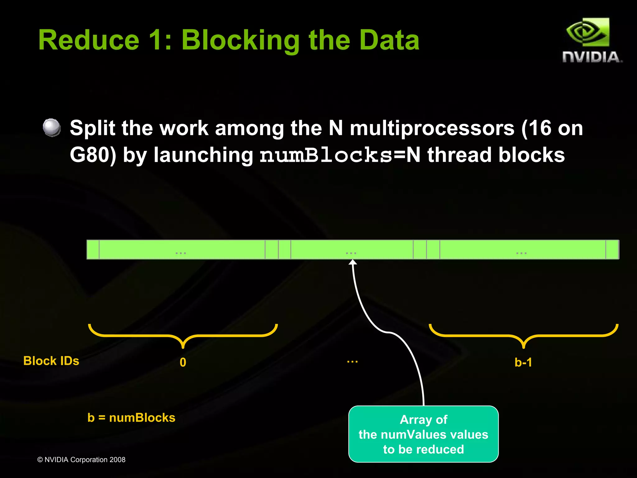 Reduce 1: Blocking the Data
Split the work among the N multiprocessors (16 on
G80) by launching numBlocks=N thread blocks

…

…

…

0

…

b-1

Block IDs

b = numBlocks

© NVIDIA Corporation 2008

Array of
the numValues values
to be reduced

 