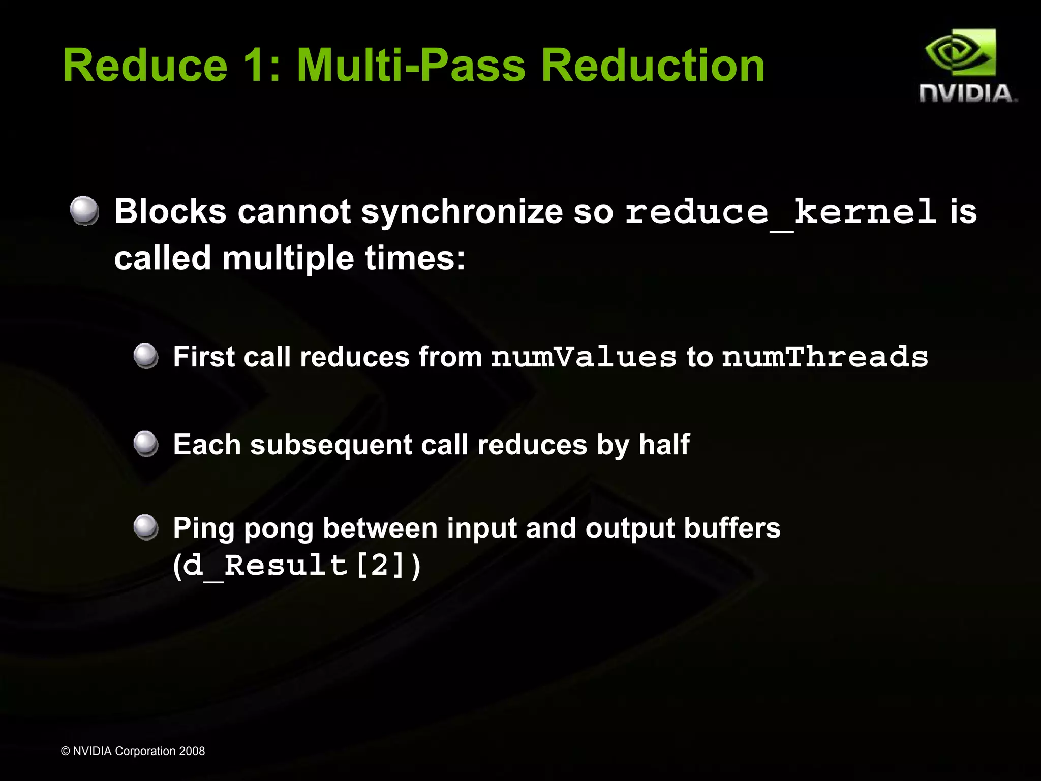 Reduce 1: Multi-Pass Reduction
Blocks cannot synchronize so reduce_kernel is
called multiple times:
First call reduces from numValues to numThreads
Each subsequent call reduces by half
Ping pong between input and output buffers
(d_Result[2])

© NVIDIA Corporation 2008

 
