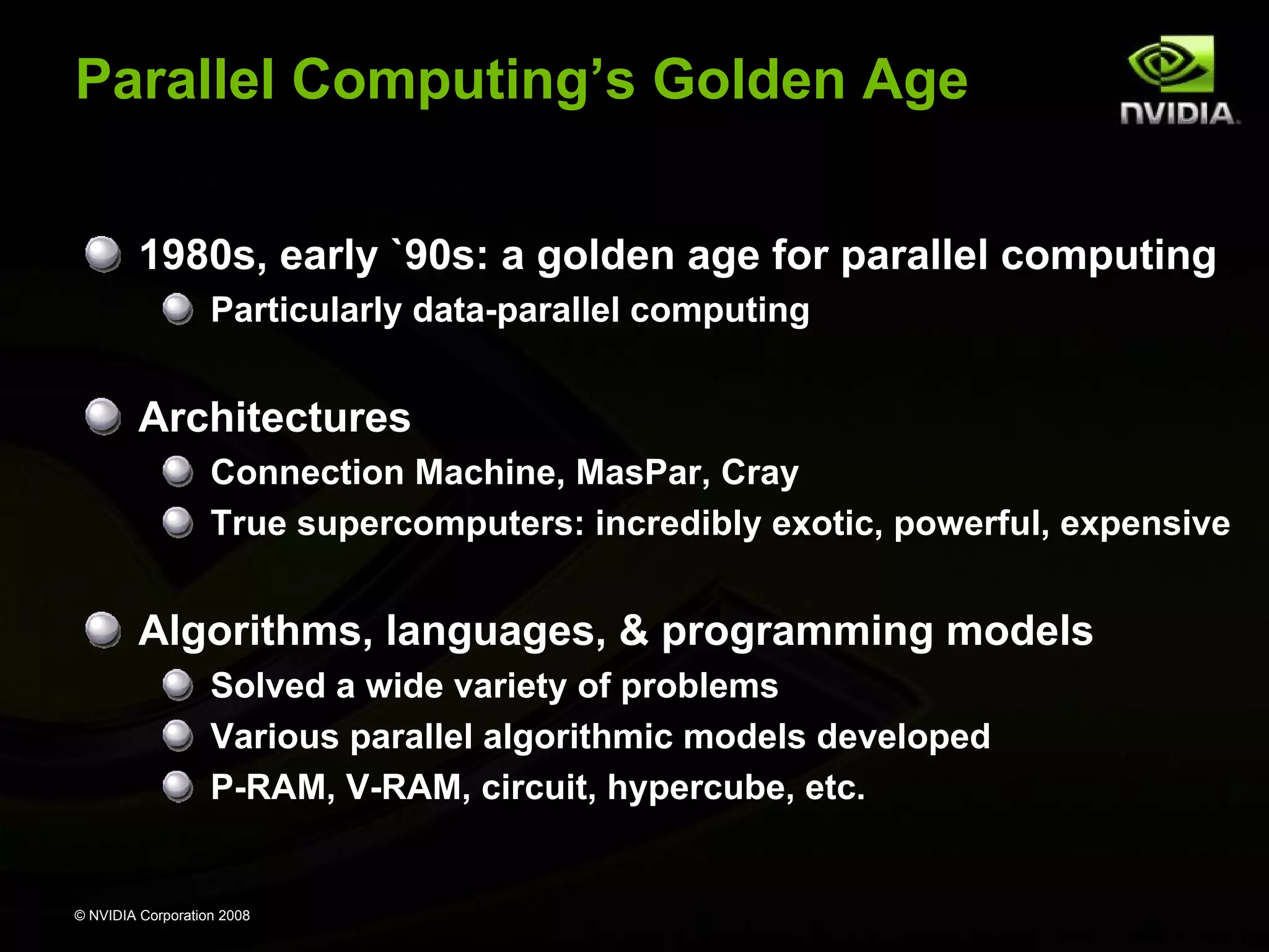 Parallel Computing’s Golden Age
1980s, early `90s: a golden age for parallel computing
Particularly data-parallel computing

Architectures
Connection Machine, MasPar, Cray
True supercomputers: incredibly exotic, powerful, expensive

Algorithms, languages, & programming models
Solved a wide variety of problems
Various parallel algorithmic models developed
P-RAM, V-RAM, circuit, hypercube, etc.

© NVIDIA Corporation 2008

 