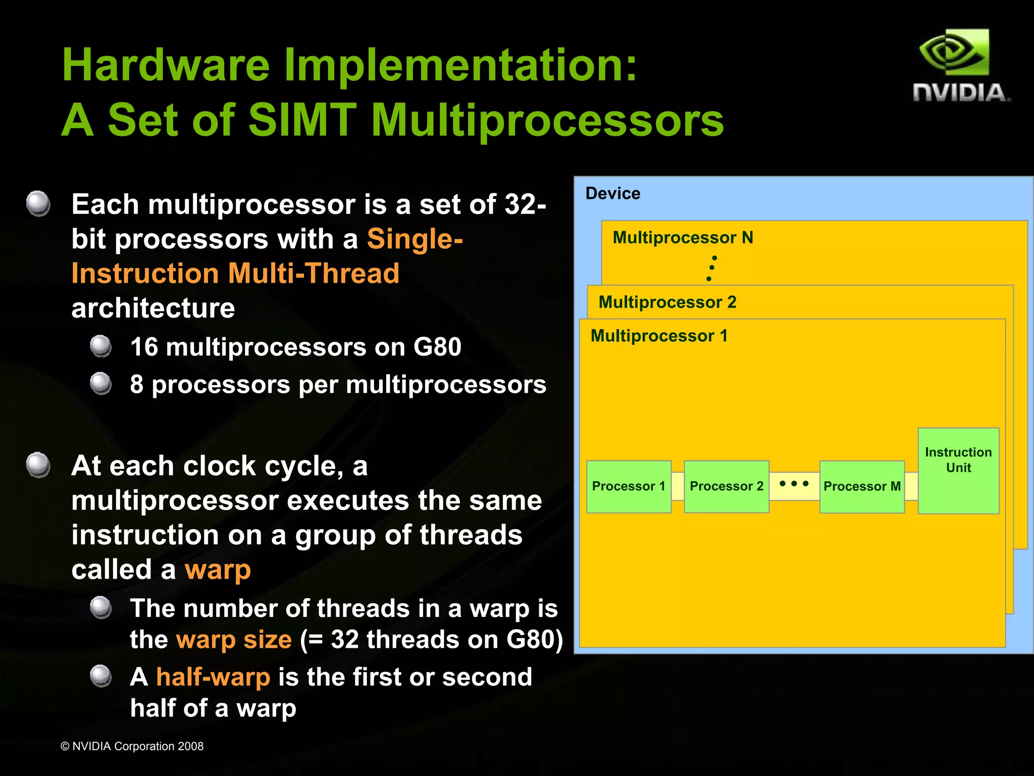 Hardware Implementation:
A Set of SIMT Multiprocessors
Each multiprocessor is a set of 32bit processors with a SingleInstruction Multi-Thread
architecture
16 multiprocessors on G80
8 processors per multiprocessors

At each clock cycle, a
multiprocessor executes the same
instruction on a group of threads
called a warp
The number of threads in a warp is
the warp size (= 32 threads on G80)
A half-warp is the first or second
half of a warp
© NVIDIA Corporation 2008

Device
Multiprocessor N

Multiprocessor 2
Multiprocessor 1

Processor 1

Processor 2

…

Instruction
Unit
Processor M

 