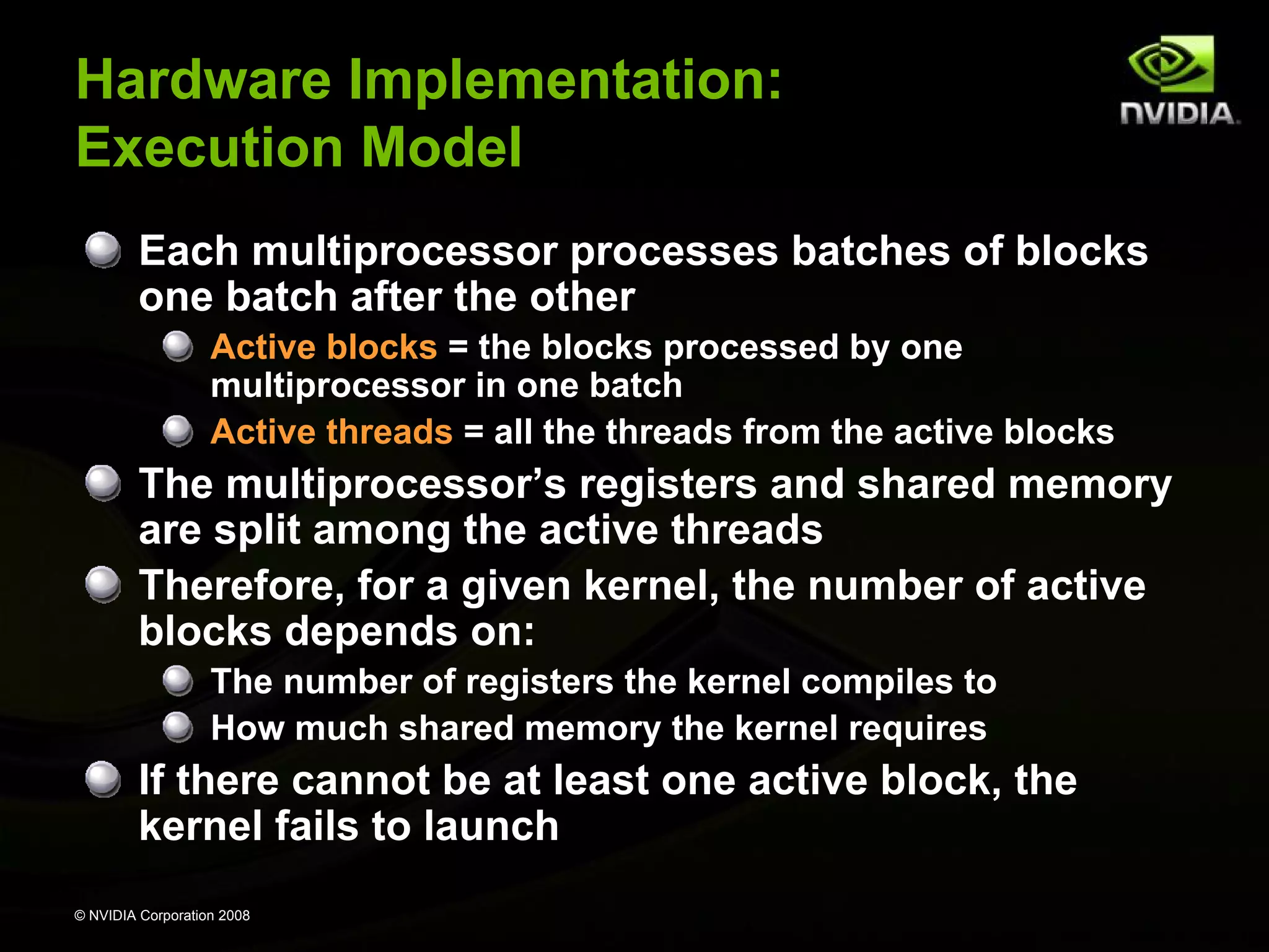 Hardware Implementation:
Execution Model
Each multiprocessor processes batches of blocks
one batch after the other
Active blocks = the blocks processed by one
multiprocessor in one batch
Active threads = all the threads from the active blocks

The multiprocessor’s registers and shared memory
are split among the active threads
Therefore, for a given kernel, the number of active
blocks depends on:
The number of registers the kernel compiles to
How much shared memory the kernel requires

If there cannot be at least one active block, the
kernel fails to launch
© NVIDIA Corporation 2008

 