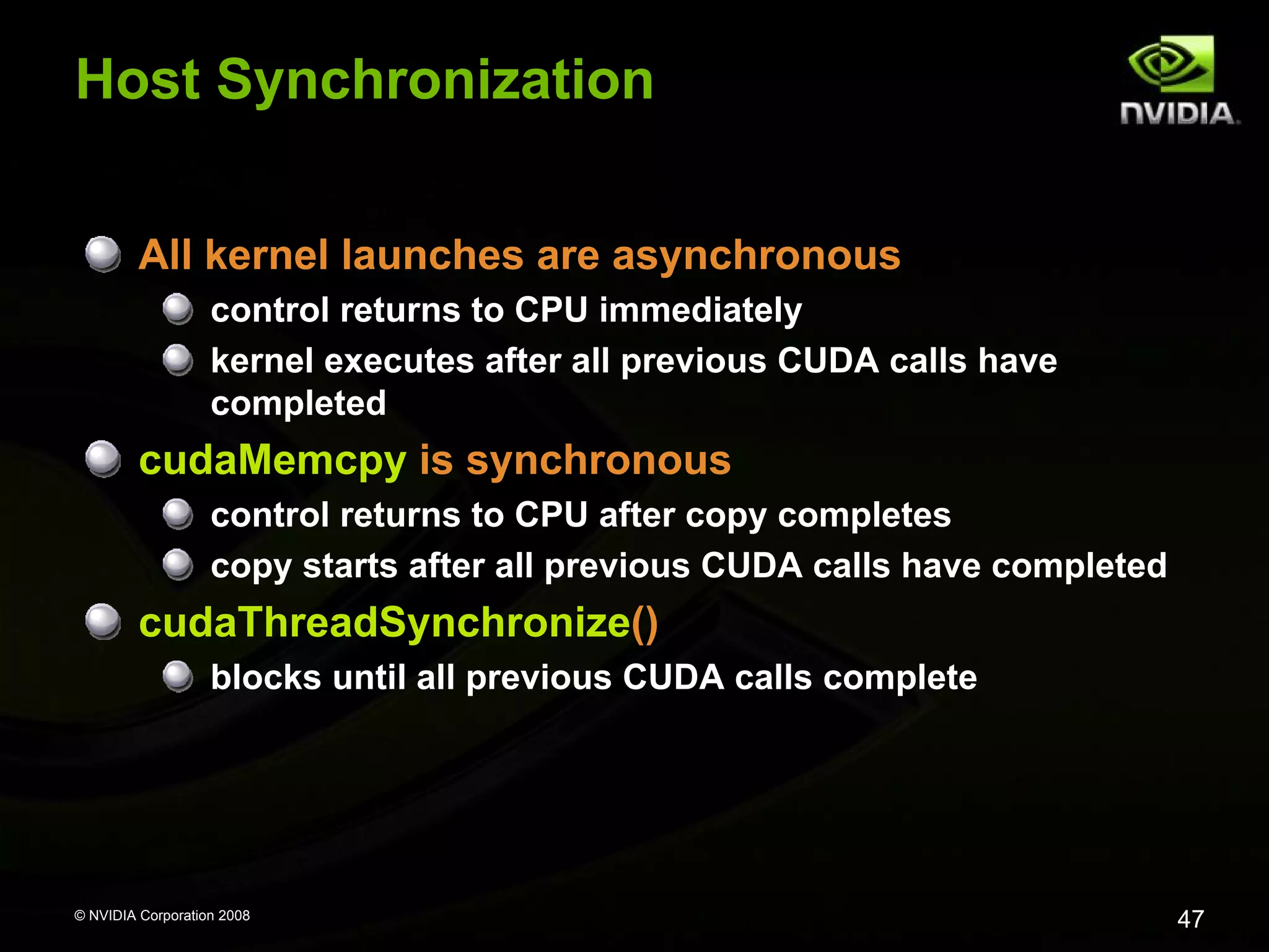 Host Synchronization
All kernel launches are asynchronous
control returns to CPU immediately
kernel executes after all previous CUDA calls have
completed

cudaMemcpy is synchronous
control returns to CPU after copy completes
copy starts after all previous CUDA calls have completed

cudaThreadSynchronize()
blocks until all previous CUDA calls complete

© NVIDIA Corporation 2008

47

 
