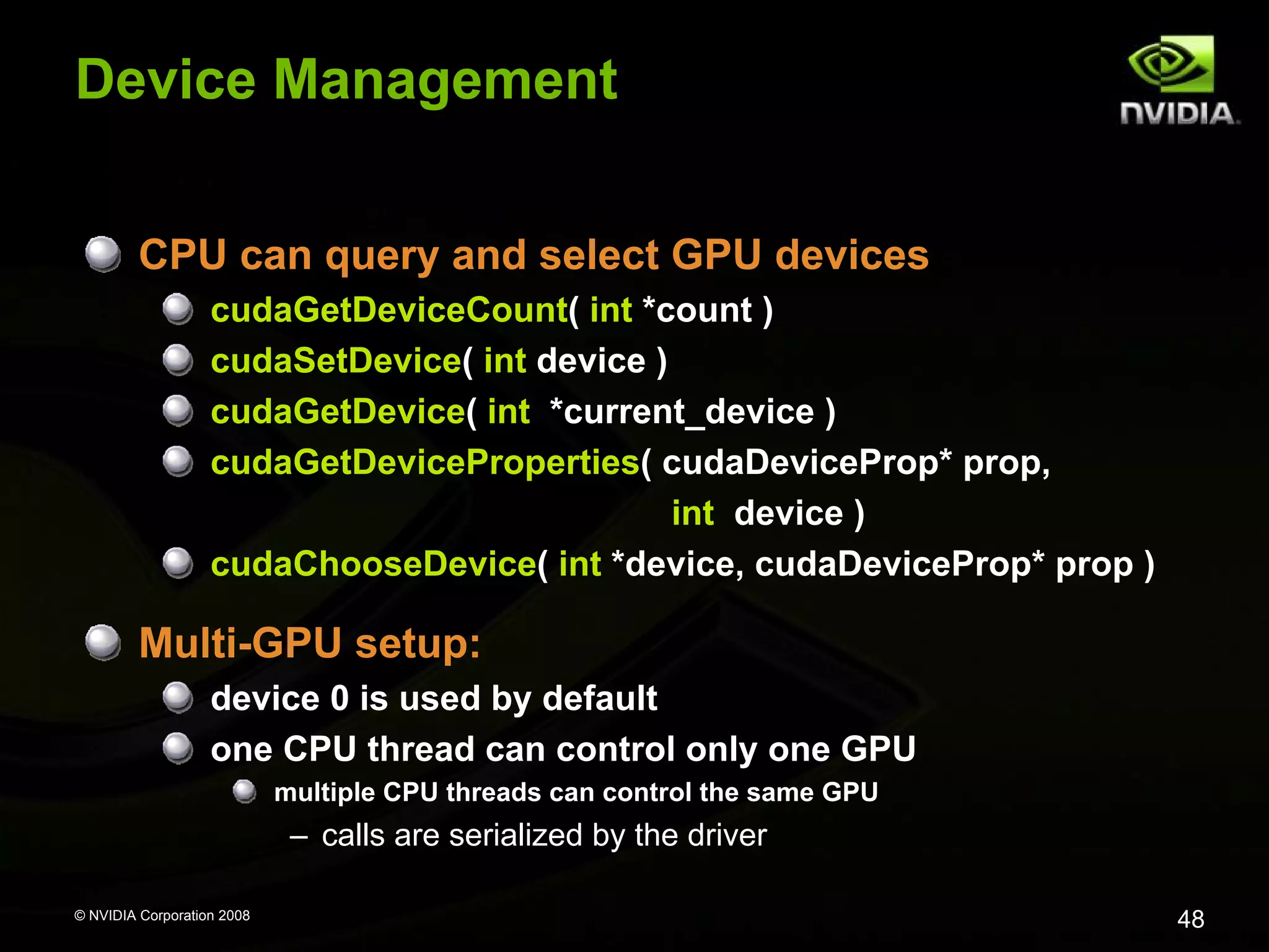 Device Management
CPU can query and select GPU devices
cudaGetDeviceCount( int *count )
cudaSetDevice( int device )
cudaGetDevice( int *current_device )
cudaGetDeviceProperties( cudaDeviceProp* prop,
int device )
cudaChooseDevice( int *device, cudaDeviceProp* prop )

Multi-GPU setup:
device 0 is used by default
one CPU thread can control only one GPU
multiple CPU threads can control the same GPU

– calls are serialized by the driver
© NVIDIA Corporation 2008

48

 