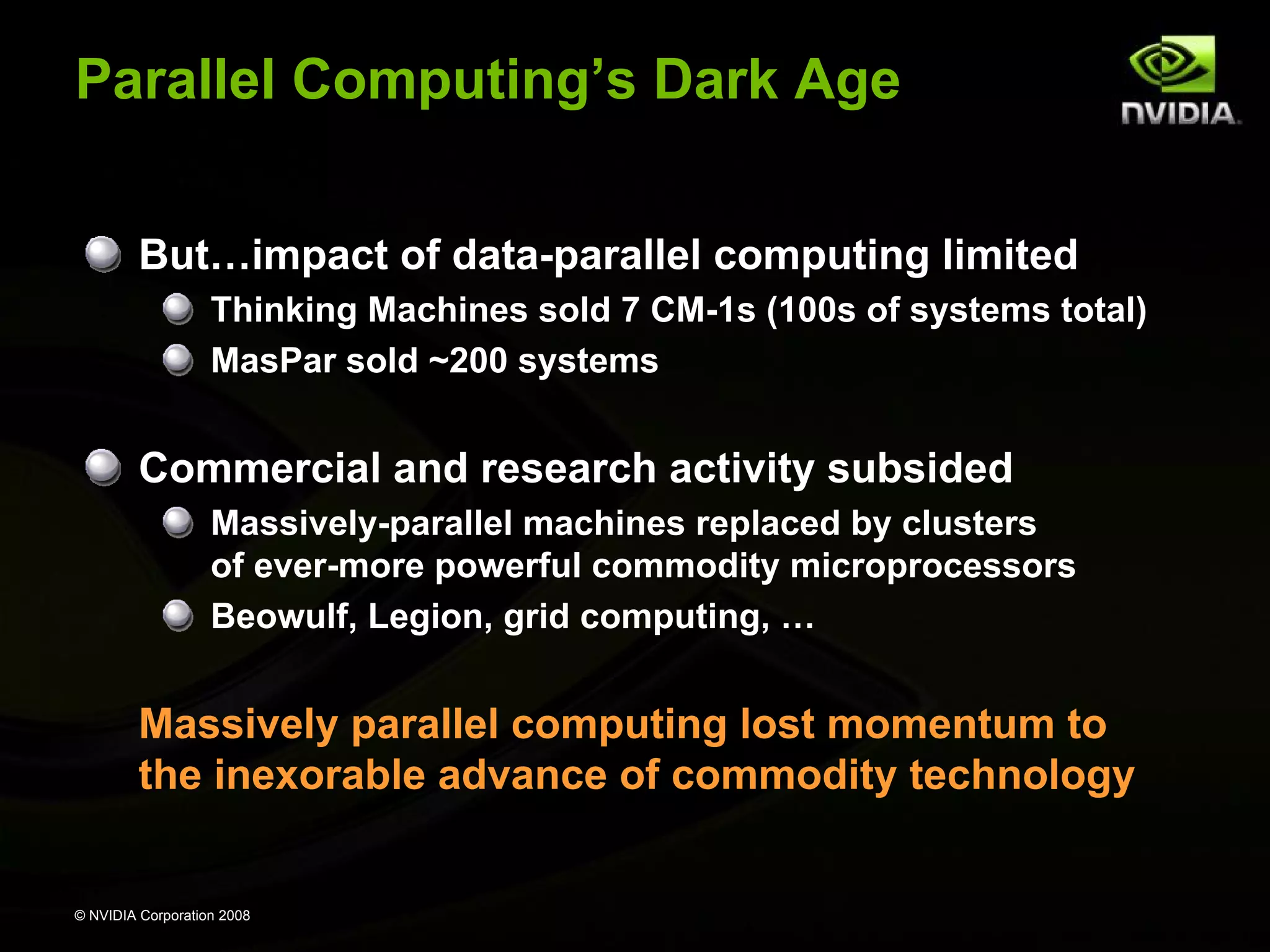 Parallel Computing’s Dark Age
But…impact of data-parallel computing limited
Thinking Machines sold 7 CM-1s (100s of systems total)
MasPar sold ~200 systems

Commercial and research activity subsided
Massively-parallel machines replaced by clusters
of ever-more powerful commodity microprocessors
Beowulf, Legion, grid computing, …

Massively parallel computing lost momentum to
the inexorable advance of commodity technology

© NVIDIA Corporation 2008

 