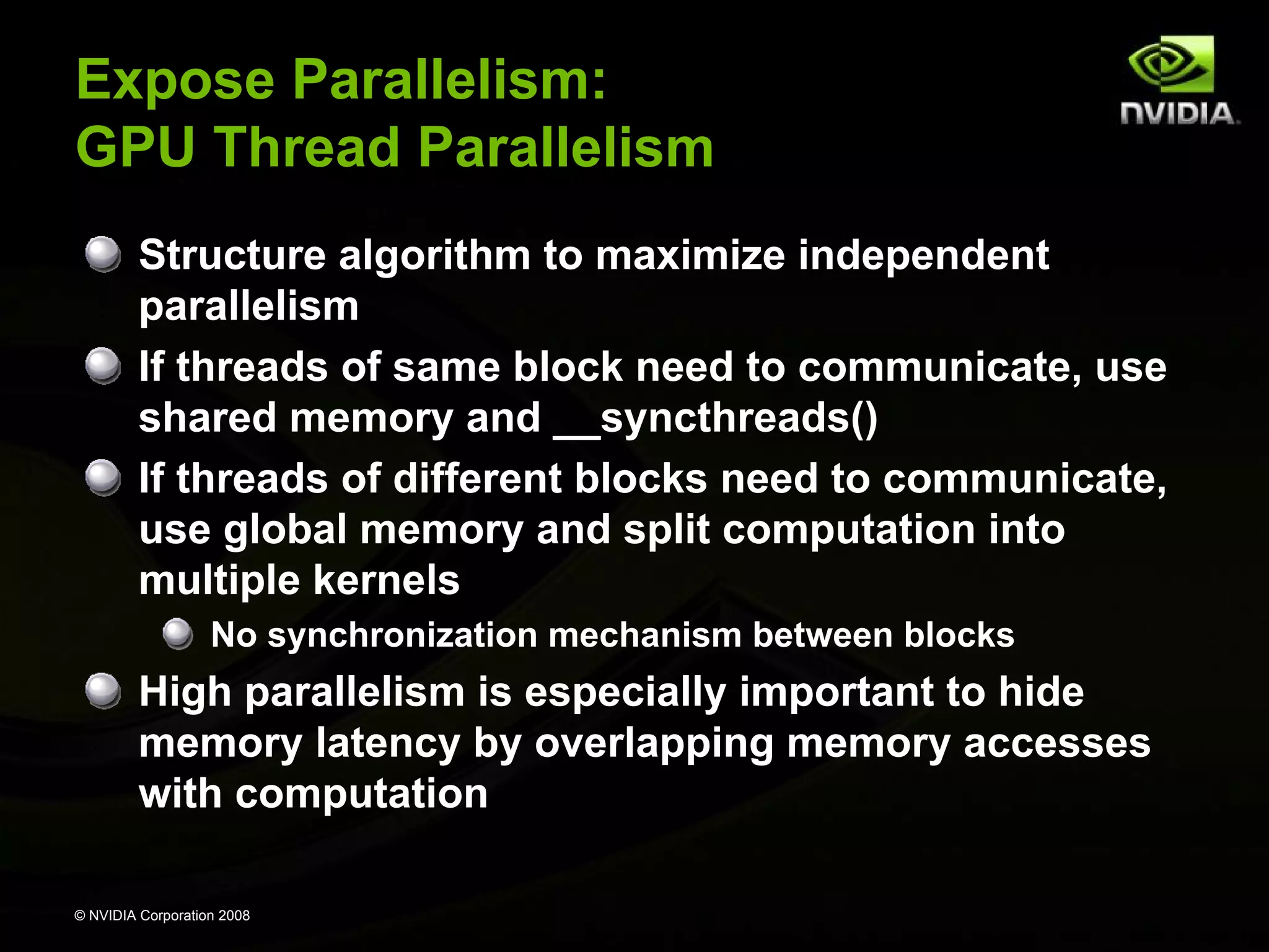 Expose Parallelism:
GPU Thread Parallelism
Structure algorithm to maximize independent
parallelism
If threads of same block need to communicate, use
shared memory and __syncthreads()
If threads of different blocks need to communicate,
use global memory and split computation into
multiple kernels
No synchronization mechanism between blocks

High parallelism is especially important to hide
memory latency by overlapping memory accesses
with computation
© NVIDIA Corporation 2008

 
