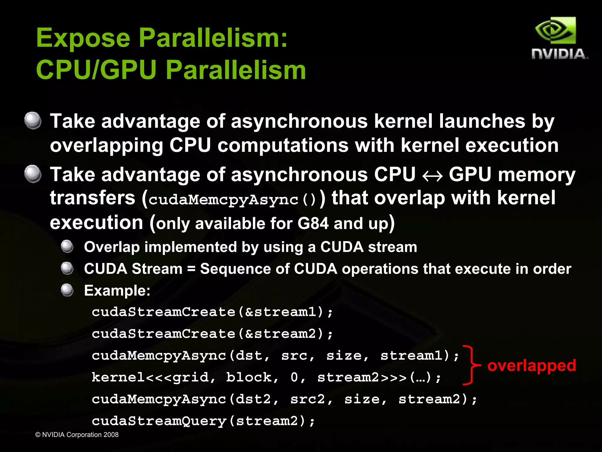 Expose Parallelism:
CPU/GPU Parallelism
Take advantage of asynchronous kernel launches by
overlapping CPU computations with kernel execution
Take advantage of asynchronous CPU ↔ GPU memory
transfers (cudaMemcpyAsync()) that overlap with kernel
execution (only available for G84 and up)
Overlap implemented by using a CUDA stream
CUDA Stream = Sequence of CUDA operations that execute in order
Example:
cudaStreamCreate(&stream1);
cudaStreamCreate(&stream2);
cudaMemcpyAsync(dst, src, size, stream1);
overlapped
kernel<<<grid, block, 0, stream2>>>(…);
cudaMemcpyAsync(dst2, src2, size, stream2);
cudaStreamQuery(stream2);
© NVIDIA Corporation 2008

 