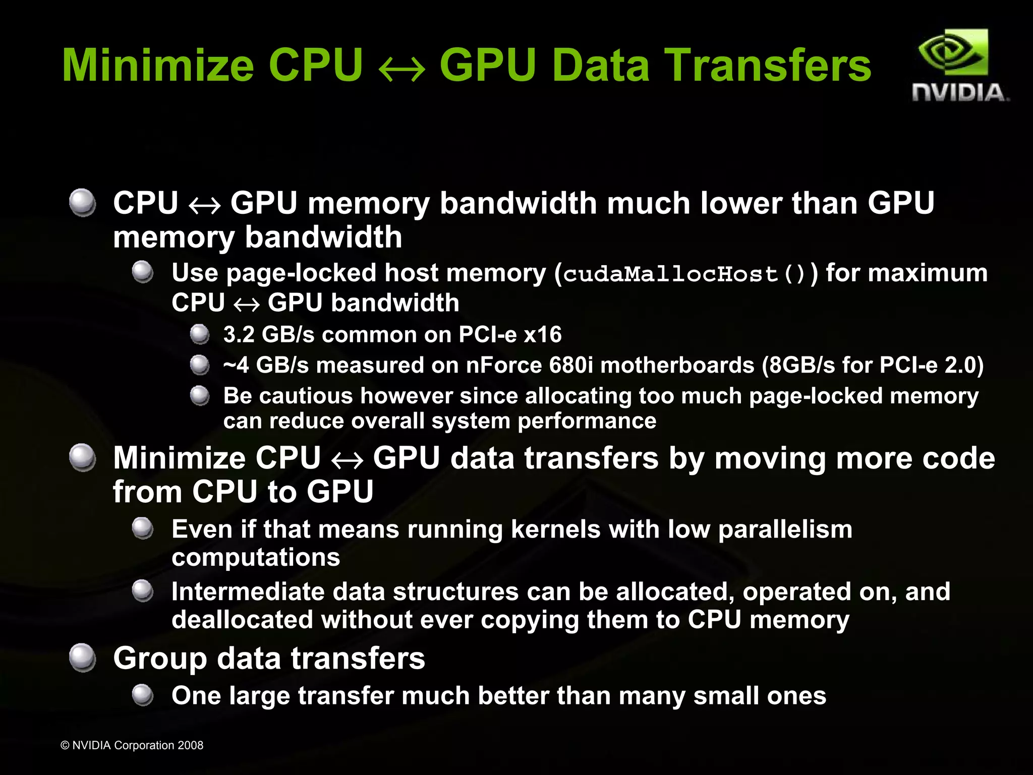 Minimize CPU ↔ GPU Data Transfers
CPU ↔ GPU memory bandwidth much lower than GPU
memory bandwidth
Use page-locked host memory (cudaMallocHost()) for maximum
CPU ↔ GPU bandwidth
3.2 GB/s common on PCI-e x16
~4 GB/s measured on nForce 680i motherboards (8GB/s for PCI-e 2.0)
Be cautious however since allocating too much page-locked memory
can reduce overall system performance

Minimize CPU ↔ GPU data transfers by moving more code
from CPU to GPU
Even if that means running kernels with low parallelism
computations
Intermediate data structures can be allocated, operated on, and
deallocated without ever copying them to CPU memory

Group data transfers
One large transfer much better than many small ones
© NVIDIA Corporation 2008

 