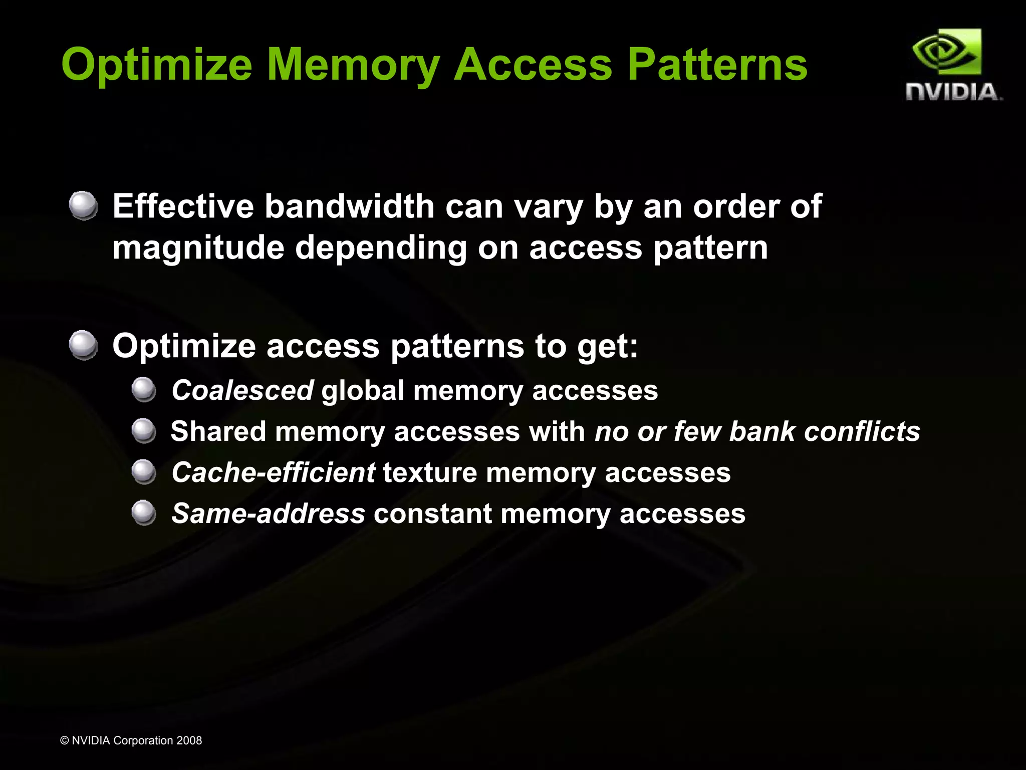 Optimize Memory Access Patterns
Effective bandwidth can vary by an order of
magnitude depending on access pattern
Optimize access patterns to get:
Coalesced global memory accesses
Shared memory accesses with no or few bank conflicts
Cache-efficient texture memory accesses
Same-address constant memory accesses

© NVIDIA Corporation 2008

 