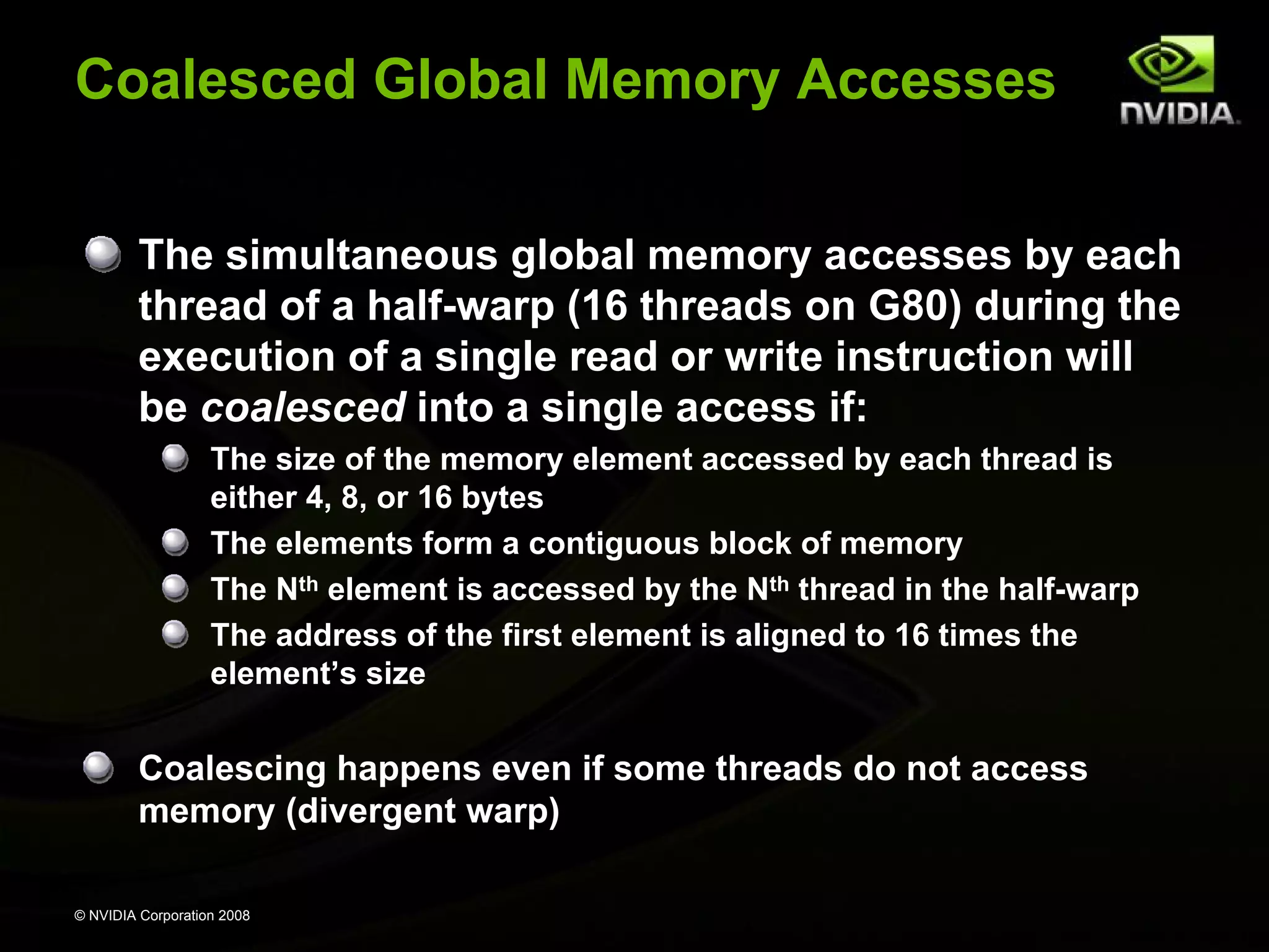 Coalesced Global Memory Accesses
The simultaneous global memory accesses by each
thread of a half-warp (16 threads on G80) during the
execution of a single read or write instruction will
be coalesced into a single access if:
The size of the memory element accessed by each thread is
either 4, 8, or 16 bytes
The elements form a contiguous block of memory
The Nth element is accessed by the Nth thread in the half-warp
The address of the first element is aligned to 16 times the
element’s size

Coalescing happens even if some threads do not access
memory (divergent warp)
© NVIDIA Corporation 2008

 