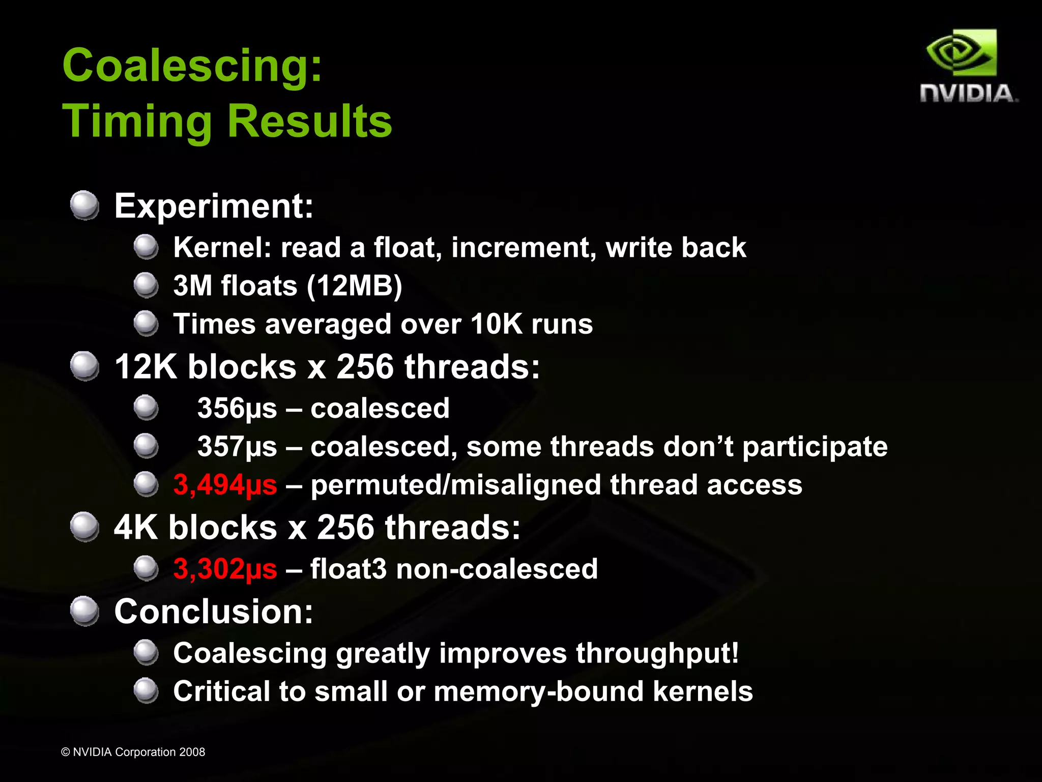 Coalescing:
Timing Results
Experiment:
Kernel: read a float, increment, write back
3M floats (12MB)
Times averaged over 10K runs

12K blocks x 256 threads:
356µs – coalesced
357µs – coalesced, some threads don’t participate
3,494µs – permuted/misaligned thread access

4K blocks x 256 threads:
3,302µs – float3 non-coalesced

Conclusion:
Coalescing greatly improves throughput!
Critical to small or memory-bound kernels
© NVIDIA Corporation 2008

 