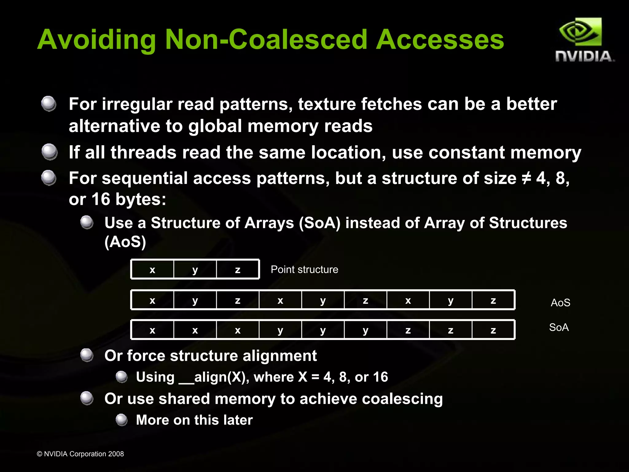 Avoiding Non-Coalesced Accesses
For irregular read patterns, texture fetches can be a better

alternative to global memory reads
If all threads read the same location, use constant memory
For sequential access patterns, but a structure of size ≠ 4, 8,
or 16 bytes:
Use a Structure of Arrays (SoA) instead of Array of Structures
(AoS)
x

y

z

x

y

z

x

y

z

x

y

z

AoS

x

x

x

y

y

y

z

z

z

SoA

Point structure

Or force structure alignment
Using __align(X), where X = 4, 8, or 16

Or use shared memory to achieve coalescing
More on this later
© NVIDIA Corporation 2008

 