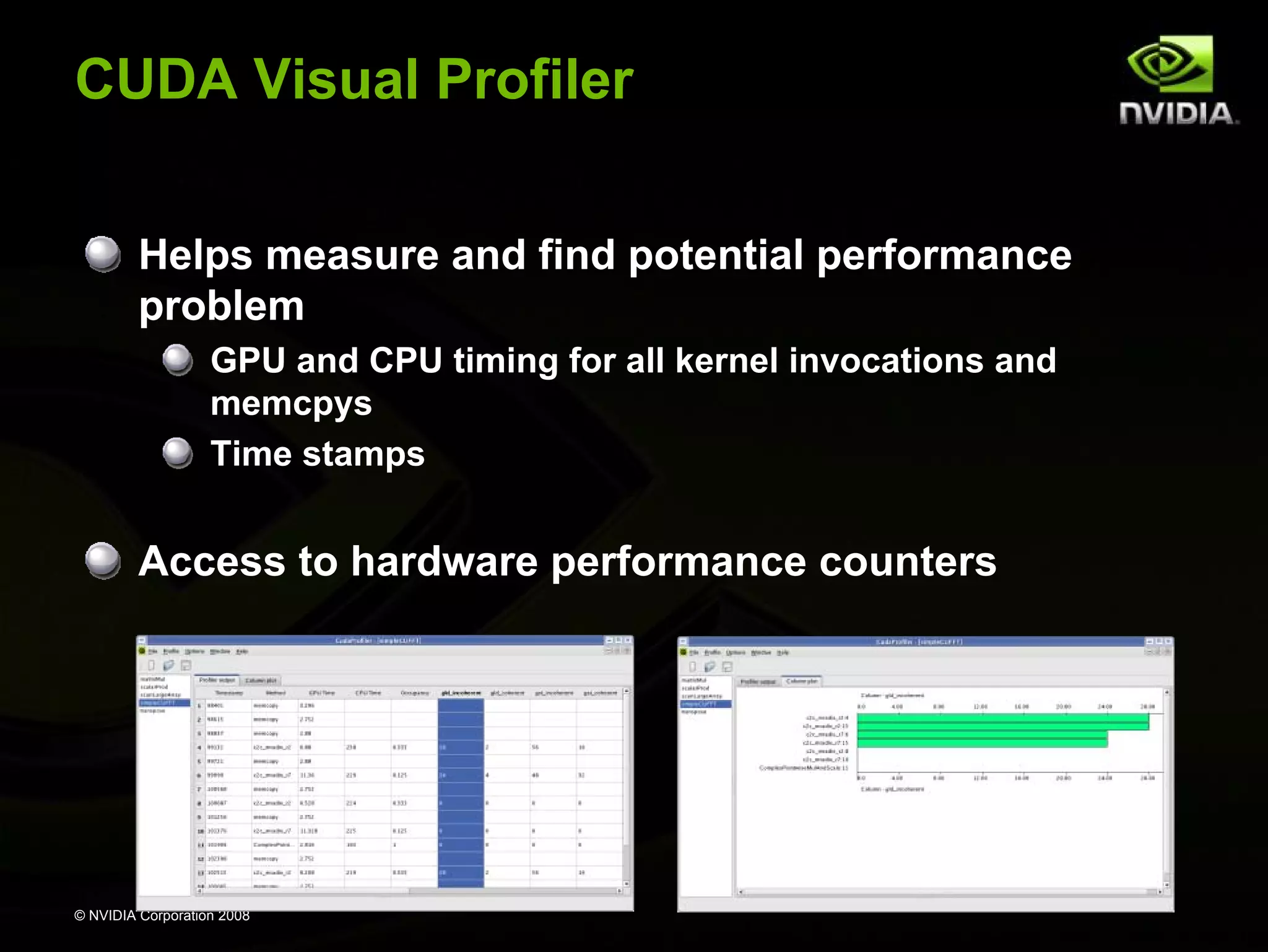 CUDA Visual Profiler
Helps measure and find potential performance
problem
GPU and CPU timing for all kernel invocations and
memcpys
Time stamps

Access to hardware performance counters

© NVIDIA Corporation 2008

 